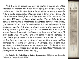 “(...) E porque poderá ser que os navios e gentes dos ditos senhores rei e rainha de Castela e de Aragão, etc., ou por sua parte, terão achado, até 20 dias deste mês de Junho em que estamos da feitura desta capitulação, algumas ilhas e terra firme dentro da dita raia que se há-de fazer de pólo a pólo, por linha direita em fim das ditas 370 léguas contadas desde as ditas ilhas do Cabo Verde ao ponente como dito é, é concordado e assentado por tirar toda dúvida, que todas as ilhas e terra firme que sejam achadas e descobertas, em qualquer maneira, (...) sejam e fiquem para o dito senhor rei de Portugal e dos Algarves, etc., e para seus sucessores e reinos para sempre jamais. E que todas as ilhas e terra firme que até aos ditos 20 dias deste mês de Junho em que estamos sejam achadas e descobertas pelos navios dos ditos senhores rei e rainha de Castela e de Aragão, etc., e por suas gentes (...), sejam e fiquem para os ditos senhores rei e rainha de Castela e de Aragão, etc., e para seus sucessores e seus reinos para sempre jamais; como é e há-de ser ser seu o que é ou for achado além da dita raia das ditas 370 léguas que ficam para suas altezas como dito é(...).”(in Tratado de Tordesilhas e Outros Documentos, Biblioteca da Expansão Portuguesa, Publicações Alfa, 1989)