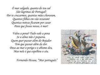 Ó mar salgado, quanto do teu salSão lágrimas de Portugal!Por te cruzarmos, quantas mães choraram,Quantos filhos em vão rezaram!Quantas noivas ficaram por casarPara que fosses nosso, ó mar!Valeu a pena? Tudo vale a penaSe a alma não é pequena.Quem quer passar além do BojadorTem que passar além da dor.Deus ao mar o perigo e o abismo deu,Mas nele é que espelhou o céu.Fernando Pessoa, “Mar português”