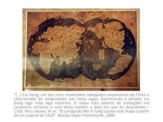 “(...) Liu Gang, um dos mais respeitados advogados corporativos da China e colecionador de antiguidades nas horas vagas. Examinando o achado, Liu Gang logo nota algo estranho. O mapa está coberto de anotações em caracteres chineses e uma delas contém a data em que foi desenhado – 1763. Mais abaixo, lê-se: "O cartógrafo Mo Yi Tong copiou este mapa a partir de um original de 1418". Revista Super Interessante, 2006.