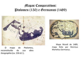 Mapas Comparativos: Ptolomeu (150) e Germanus (1489)Mapa Mundi de 1489, mapa feito por HenricusMartellusGermanus.O mapa de Ptolomeu, reconstituído da sua obra Geographia (ca. 150 d.C.).