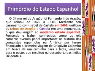Primórdio do Estado EspanholO último rei de Aragão foi Fernando II de Aragão, que reinou de 1479 a 1516. Mediante seu casamento com Isabel de Castela em 1469, unificou os reinos de Aragão e Castela em uma monarquia, o que deu origem ao moderno estado espanhol. Fernando e Isabel, conhecidos como os reis católicos tiveram papel importante na história das conquistas espanholas na América por terem financiado a primeira viagem de Cristóvão Colombo em busca de um caminho para a Índia, viajando para o oeste, que resultou na descoberta das Índias Ocidentais.