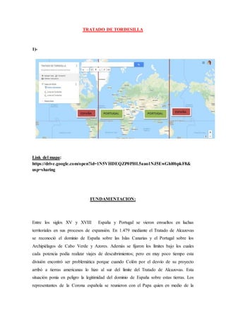 TRATADO DE TORDESILLA
1)-
Link del mapa:
https://drive.google.com/open?id=1N5VHDEQZP0PHL5auo1NJ5EwGhl0bpkF8&
usp=sharing
FUNDAMENTACION:
Entre los siglos XV y XVIII España y Portugal se vieron envueltos en luchas
territoriales en sus procesos de expansión. En 1.479 mediante el Tratado de Alcazovas
se reconoció el dominio de España sobre las Islas Canarias y el Portugal sobre los
Archipiélagos de Cabo Verde y Azores. Además se fijaron los límites bajo los cuales
cada potencia podía realizar viajes de descubrimientos; pero en muy poco tiempo esta
división encontró ser problemática porque cuando Colón por el desvío de su proyecto
arribó a tierras americanas lo hizo al sur del límite del Tratado de Alcazovas. Esta
situación ponía en peligro la legitimidad del dominio de España sobre estas tierras. Los
representantes de la Corona española se reunieron con el Papa quien en medio de la
 