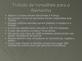 Tratado de Versalhes para a
                Alemanha
   Alsácia e Lorena seriam devolvidas à França;
   As grandes minas na Alemanha seriam exploradas pela
    França;
   Antigas colônias alemães seriam cedidas a Inglaterra e
    França;
   O exército alemão seria reduzido a 100 mil soldados;
   O país não poderia constituir força aérea;
   Os navios com mais de 1600 toneladas pertenceriam aos
    países vencedores da guerra;
   Seriam também dos vencedores as locomotivas, vagões e
    gados;
   Como indenização os alemães teriam que pagar 269
    milhões de marcos-ouro aos governos vencedores.
 