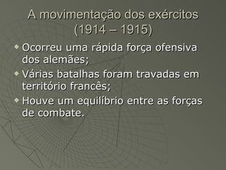 A movimentação dos exércitos
           (1914 – 1915)
 Ocorreu uma rápida força ofensiva
  dos alemães;
 Várias batalhas foram travadas em

  território francês;
 Houve um equilíbrio entre as forças

  de combate.
 