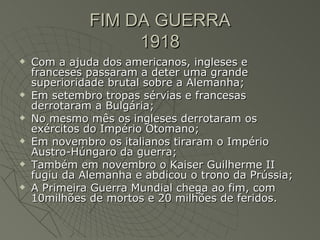 FIM DA GUERRA
                   1918
   Com a ajuda dos americanos, ingleses e
    franceses passaram a deter uma grande
    superioridade brutal sobre a Alemanha;
   Em setembro tropas sérvias e francesas
    derrotaram a Bulgária;
   No mesmo mês os ingleses derrotaram os
    exércitos do Império Otomano;
   Em novembro os italianos tiraram o Império
    Austro-Húngaro da guerra;
   Também em novembro o Kaiser Guilherme II
    fugiu da Alemanha e abdicou o trono da Prússia;
   A Primeira Guerra Mundial chega ao fim, com
    10milhões de mortos e 20 milhões de feridos.
 