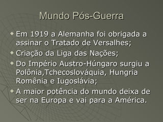 Mundo Pós-Guerra
 Em 1919 a Alemanha foi obrigada a
  assinar o Tratado de Versalhes;
 Criação da Liga das Nações;

 Do Império Austro-Húngaro surgiu a

  Polônia,Tchecoslováquia, Hungria
  Romênia e Iugoslávia;
 A maior potência do mundo deixa de

  ser na Europa e vai para a América.
 