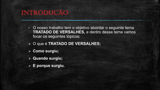 INTRODUÇão
• O nosso trabalho tem o objetivo abordar o seguinte tema
TRATADO DE VERSALHES, e dentro desse tema vamos
focar os seguintes tópicos:
 O que é TRATADO DE VERSALHES;
 Como surgiu;
 Quando surgiu;
 E porque surgiu.
 