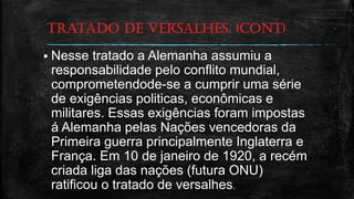 tratado de versalhes. (cont)
 Nesse tratado a Alemanha assumiu a
responsabilidade pelo conflito mundial,
comprometendode-se a cumprir uma série
de exigências politicas, econômicas e
militares. Essas exigências foram impostas
á Alemanha pelas Nações vencedoras da
Primeira guerra principalmente Inglaterra e
França. Em 10 de janeiro de 1920, a recém
criada liga das nações (futura ONU)
ratificou o tratado de versalhes.
 