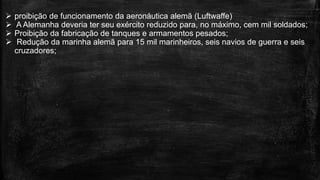  proibição de funcionamento da aeronáutica alemã (Luftwaffe)
 A Alemanha deveria ter seu exército reduzido para, no máximo, cem mil soldados;
 Proibição da fabricação de tanques e armamentos pesados;
 Redução da marinha alemã para 15 mil marinheiros, seis navios de guerra e seis
cruzadores;
 