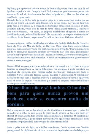 legítimo; que apresente 47% ou menos de humidade; e que tenha um teor de sal
igual ou superior a 16%. Cumprir isto é fácil, mesmo os produtos com apenas três
semanas de sal são tecnicamente bacalhau salgado seco. Mas um bacalhau de
excelência requer mais.
Quando Portugal tinha frota pesqueira própria, a cura começava assim que os
primeiros peixes iam sendo empilhados com sal no porão. As viagens duravam
entre seis a oito meses e, à chegada, os bacalhaus ainda eram secos ao ar livre.
Celestino Ribeiro, velho lobo do mar do navio “Santa Maria Manuela”, lembra-se
bem desse processo. “Por vezes, os próprios marinheiros chegavam a comer do
bacalhau do porão, o bacalhau de tana”, diz, recordando os tempos “de escravidão”
da célebre Frota Branca, a operar na Terra Nova durante a II Guerra Mundial.
As secas estavam, então, espalhadas por Viana do Castelo, Gafanha da Nazaré e
bacia do Tejo, do Mar da Palha ao Barreiro. Cada uma tinha características
próprias, mas a cura de Viana era particularmente apreciada. “Ficava na margem
sul do rio Lima, mas apanhava também os ventos do mar. Essa dupla proximidade
dava um sabor próprio aos bacalhaus”, recorda Celestino, asseverando que agora a
qualidade do produto é muito inferior. “Vamos ao supermercados e parece que só
estamos a comprar água.”
Com as fábricas a comprarem matéria-prima no estrangeiro, a terceiros, a origem
também se diversificou. A marca Riberalves, por exemplo, é mais associada ao
bacalhau da Noruega, mas compra gadus morhua em praticamente todo o
Atlântico Norte, incluindo Rússia, Alasca, Islândia e Gronelândia. O consumidor
não sabe de onde vem o bacalhau que está a comprar, porque no rótulo aparecem
todas as zonas de captura — expediente que permite à empresa maior flexibilidade
na compra da matéria-prima.
O bacalhau não é só lombos. O lombo é
bom para quem nunca provou um
cachaço, onde se concentra muita da
gordura
Outra informação que os bacalhoeiros não identificam é como é que o peixe foi
pescado: se à linha, se com pesca de cerco ou de arrasto. A diferença pode ser
abissal. O peixe à linha tem sempre mais consistência e tamanho. O bacalhau de
arrasto, por sua vez, já pode chegar morto ao barco, aparecendo mais batido, além
do arrasto ser prejudicial à conservação do ambiente marinho.
Com o peixe fora de água, as dúvidas mantêm-se. Como aparece nas fábricas
portuguesas? As hipóteses são várias e com muitas implicações ao nível do preço e
 