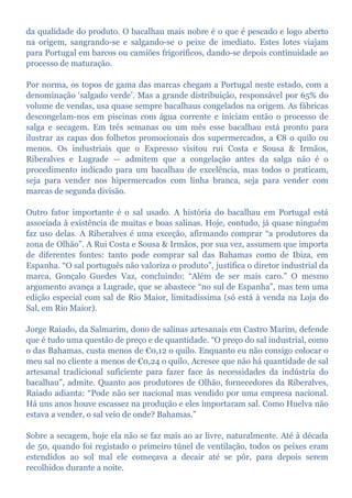 da qualidade do produto. O bacalhau mais nobre é o que é pescado e logo aberto
na origem, sangrando-se e salgando-se o peixe de imediato. Estes lotes viajam
para Portugal em barcos ou camiões frigoríficos, dando-se depois continuidade ao
processo de maturação.
Por norma, os topos de gama das marcas chegam a Portugal neste estado, com a
denominação ‘salgado verde’. Mas a grande distribuição, responsável por 65% do
volume de vendas, usa quase sempre bacalhaus congelados na origem. As fábricas
descongelam-nos em piscinas com água corrente e iniciam então o processo de
salga e secagem. Em três semanas ou um mês esse bacalhau está pronto para
ilustrar as capas dos folhetos promocionais dos supermercados, a €8 o quilo ou
menos. Os industriais que o Expresso visitou rui Costa e Sousa & Irmãos,
Riberalves e Lugrade — admitem que a congelação antes da salga não é o
procedimento indicado para um bacalhau de excelência, mas todos o praticam,
seja para vender nos hipermercados com linha branca, seja para vender com
marcas de segunda divisão.
Outro fator importante é o sal usado. A história do bacalhau em Portugal está
associada à existência de muitas e boas salinas. Hoje, contudo, já quase ninguém
faz uso delas. A Riberalves é uma exceção, afirmando comprar “a produtores da
zona de Olhão”. A Rui Costa e Sousa & Irmãos, por sua vez, assumem que importa
de diferentes fontes: tanto pode comprar sal das Bahamas como de Ibiza, em
Espanha. “O sal português não valoriza o produto”, justifica o diretor industrial da
marca, Gonçalo Guedes Vaz, concluindo: “Além de ser mais caro.” O mesmo
argumento avança a Lugrade, que se abastece “no sul de Espanha”, mas tem uma
edição especial com sal de Rio Maior, limitadíssima (só está à venda na Loja do
Sal, em Rio Maior).
Jorge Raiado, da Salmarim, dono de salinas artesanais em Castro Marim, defende
que é tudo uma questão de preço e de quantidade. “O preço do sal industrial, como
o das Bahamas, custa menos de €0,12 o quilo. Enquanto eu não consigo colocar o
meu sal no cliente a menos de €0,24 o quilo. Acresce que não há quantidade de sal
artesanal tradicional suficiente para fazer face às necessidades da indústria do
bacalhau”, admite. Quanto aos produtores de Olhão, fornecedores da Riberalves,
Raiado adianta: “Pode não ser nacional mas vendido por uma empresa nacional.
Há uns anos houve escassez na produção e eles importaram sal. Como Huelva não
estava a vender, o sal veio de onde? Bahamas.”
Sobre a secagem, hoje ela não se faz mais ao ar livre, naturalmente. Até à década
de 50, quando foi registado o primeiro túnel de ventilação, todos os peixes eram
estendidos ao sol mal ele começava a decair até se pôr, para depois serem
recolhidos durante a noite.
 