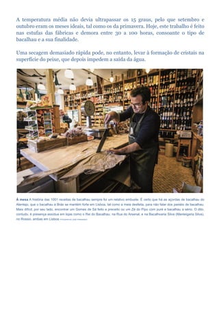 A temperatura média não devia ultrapassar os 15 graus, pelo que setembro e
outubro eram os meses ideais, tal como os da primavera. Hoje, este trabalho é feito
nas estufas das fábricas e demora entre 30 a 100 horas, consoante o tipo de
bacalhau e a sua finalidade.
Uma secagem demasiado rápida pode, no entanto, levar à formação de cristais na
superfície do peixe, que depois impedem a saída da água.
À mesa A história das 1001 receitas de bacalhau sempre foi um relativo embuste. É certo que há as açordas de bacalhau do
Alentejo, que o bacalhau à Brás se mantém forte em Lisboa, tal como a meia desfeita, para não falar dos pastéis de bacalhau.
Mais difícil, por seu lado, encontrar um Gomes de Sá feito a preceito ou um Zé do Pipo com puré e bacalhau a sério. O dito,
contudo, é presença assídua em lojas como o Rei do Bacalhau, na Rua do Arsenal, e na Bacalhoaria Silva (Manteigaria Silva),
no Rossio, ambas em Lisboa FOTOGRAFIAS JOSÉ FERNANDES
 