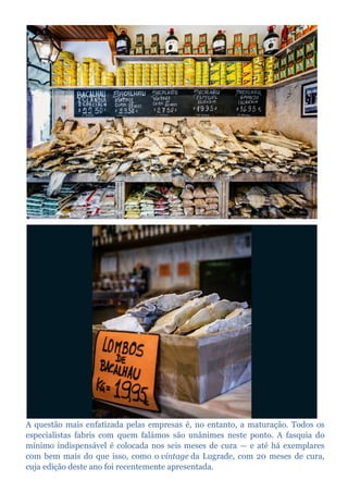 A questão mais enfatizada pelas empresas é, no entanto, a maturação. Todos os
especialistas fabris com quem falámos são unânimes neste ponto. A fasquia do
mínimo indispensável é colocada nos seis meses de cura — e até há exemplares
com bem mais do que isso, como o vintage da Lugrade, com 20 meses de cura,
cuja edição deste ano foi recentemente apresentada.
 