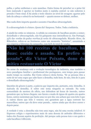 palha, e pelos uniformes e sem manchas. Outra forma de perceber se o peixe foi
bem maturado é apertar os lombos junto à espinha central: se não cederem à
pressão é bom sinal. E há ainda o teste clássico ao nível de secagem: agarrar pelo
lado da cabeça e colocá-lo na horizontal — quanto menos se dobrar, melhor.
Mas nada disto importa quando o assunto é bacalhau ultracongelado.
E o ultracongelado é o futuro. Quem diz? Surpresa. Todos. Toda a indústria.
A ajudá-los estão os números. A subida no consumo de bacalhau pronto a comer,
demolhado e ultracongelado, não foi galopante mas intensificou-se. Em Portugal,
35% das vendas de gadus morhua já serão de ultracongelado. Ricardo Alves, da
Riberalves, refere-se ao fenómeno como um momento “histórico”, assumindo a
sua empresa a liderança da campanha, com 65% do total de vendas.
“Não há 100 receitas de bacalhau, há
duas: cozido e assado. Eu prefiro o
assado”, diz Victor Peixoto, dono do
mítico restaurante O Victor
No cerne da mudança está a evolução tecnológica da indústria, mas também o
novo paradigma familiar e profissional dos portugueses, sem tempo para passar
muito tempo na cozinha. Rui Costa coloca-o desta forma. “Se as pessoas têm a
sorte de ter uma sogra que sabe fazer a demolha, tudo bem. Se não, têm de ir para
o demolhado ultracongelado.”
Questões de género à parte, a palavra que importa são, portanto, esta: demolha. A
malvada da demolha. E sobre este tema ninguém se entende. Na vasta
comunidade de mestres do ofício, uns defendem 96 horas de imersão, outros
garantem que 24 horas chegam; uns fazem a muda de águas de quatro em quatro
horas, outros sustentam que basta uma vez por dia; uns acham que com leite é que
é; outros dizem que leite é veneno; uns garantem que a água corrente faz
maravilhas; outros que ela deve estar parada... outros ainda que ela deve correr e
depois parar.
A verdade é esta: a demolha não tem uma regra, não há uma receita infalível. O
Expresso coligiu e experimentou mais de uma dezena de métodos diferentes e
todos eles ficaram aquém da perfeição. Até porque cada pessoa tem o seu gosto e
cada bacalhau é diferente.
 