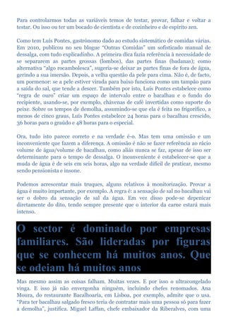 Para controlarmos todas as variáveis temos de testar, provar, falhar e voltar a
testar. Ou isso ou ter um bocado de cientista e de cozinheiro e de espírito zen.
Como tem Luís Pontes, gastrónomo dado ao estudo sistemático de comidas várias.
Em 2010, publicou no seu blogue “Outras Comidas” um sofisticado manual de
dessalga, com tudo explicadinho. A primeira dica fazia referência à necessidade de
se separarem as partes grossas (lombos), das partes finas (badanas); como
alternativa “algo rocambolesca”, sugeria-se deixar as partes finas de fora de água,
gerindo a sua imersão. Depois, a velha questão da pele para cima. Não é, de facto,
um pormenor: se a pele estiver virada para baixo funciona como um tampão para
a saída do sal, que tende a descer. Também por isto, Luís Pontes estabelece como
“regra de ouro” criar um espaço de intervalo entre o bacalhau e o fundo do
recipiente, usando-se, por exemplo, chávenas de café invertidas como suporte do
peixe. Sobre os tempos de demolha, assumindo-se que ela é feita no frigorífico, a
menos de cinco graus, Luís Pontes estabelece 24 horas para o bacalhau crescido,
36 horas para o graúdo e 48 horas para o especial.
Ora, tudo isto parece correto e na verdade é-o. Mas tem uma omissão e um
inconveniente que fazem a diferença. A omissão é não se fazer referência ao rácio
volume de água/volume de bacalhau, como aliás nunca se faz, apesar de isso ser
determinante para o tempo de dessalga. O inconveniente é estabelecer-se que a
muda de água é de seis em seis horas, algo na verdade difícil de praticar, mesmo
sendo pensionista e insone.
Podemos acrescentar mais truques, alguns relativos à monitorização. Provar a
água é muito importante, por exemplo. A regra é: a sensação de sal no bacalhau vai
ser o dobro da sensação de sal da água. Em vez disso pode-se depenicar
diretamente do dito, tendo sempre presente que o interior da carne estará mais
intenso.
O sector é dominado por empresas
familiares. São lideradas por figuras
que se conhecem há muitos anos. Que
se odeiam há muitos anos
Mas mesmo assim as coisas falham. Muitas vezes. E por isso o ultracongelado
vinga. E isso já não envergonha ninguém, incluindo chefes renomados. Ana
Moura, do restaurante Bacalhoaria, em Lisboa, por exemplo, admite que o usa.
“Para ter bacalhau salgado fresco teria de contratar mais uma pessoa só para fazer
a demolha”, justifica. Miguel Laffan, chefe embaixador da Riberalves, com uma
 