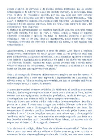 estrela Michelin no currículo, é da mesma opinião, lembrando que os lombos
ultracongelados da Riberalves já são um produto premium, de cura longa. Tiago
Feio, ex-chefe do restaurante Leopold, por sua vez, acha que para cozinhar
em sous vide o ultracongelado até é melhor, mas para cozinha tradicional, “para
assar”, é preferível o salgado seco. Fátima Moura concorda: “Uso regularmente do
congelado. Só nas ocasiões especiais, como no Natal, é que compro do seco”, diz,
completando: “Não sei porquê.”
O método de ultracongelação de bacalhau demolhado começou com uma marca
entretanto sumida. Nos idos de 1995, a Pascoal seguiu a receita de algumas
empresas espanholas e apostou em força na demolha industrial e posterior
congelação. Para se ter uma ideia do investimento, nesse mesmo ano, Filipa
Vacondeus escreveria um livro com o patrocínio da marca, só com receitas para
ultracongelado.
Aparentemente, a Pascoal esforçou-se antes de tempo. Anos depois a empresa
desapareceria praticamente do radar: grande parte da sua produção atual será
para a linha branca das grandes superfícies. Mas a Riberalves apanhou o comboio
e foi fazendo a evangelização da população em geral e dos chefes em particular.
“No início não foi fácil”, recorda Rui Jorge, que em 2000 foi para a estrada tentar
vender o produto nos restaurantes. “Andei três semanas a trabalhar de 10 a 12
horas por dia, sem conseguir vender um grama.”
Hoje o ultracongelado é bastante utilizado na restauração e em casa das pessoas. A
indústria gosta disso e quer mais, repetindo o argumentário até à exaustão: nas
fábricas nunca se falha a demolha; pelo contrário, em casa as bactérias proliferam;
o cheiro espalha-se, é o horror, é a tragédia.
Mas será tanto assim? Voltemos ao Minho. No Minho não há bacalhau assado sem
demolha. Todos os grandes praticam-na. Contam com o clima mais frio e, muitos,
contam com um equipamento de demolha profissional, made in Portugal, uma
arca engenhosa com entrada e saída de água a temperatura controlada.
Fernando Sá está neste clube e é dos mais críticos do ultracongelado. “Dou-lhe a
provar um e outro. É quase como da água para o vinho. Não tem nada a ver. Não
sei bem porquê, mas o ultracongelado é pior, provavelmente por causa dos
conservantes. E isso de o bacalhau demolhado em casa não poder ir para a arca
também é tretas.” Álvaro Gonçalves concorda, mas admite que o ultracongelado
“melhorou muito” e que “um restaurante que não esteja preparado para fazer uma
boa demolha até o deve usar”. O catedrático Victor Peixoto, por sua vez, não põe
sequer essa hipótese: “O ultracongelado não serve.”
Mas não será só tradição, ideias feitas de minhotos empedernidos? Talvez não.
Numa prova cega com urbanos sulistas — idades entre os 35 e os 70 anos —
usaram-se lombos ultracongelados premium, da Islândia, uns com nove meses e
 