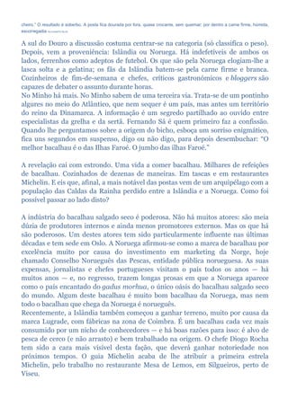cheiro.” O resultado é soberbo. A posta fica dourada por fora, quase crocante, sem queimar; por dentro a carne firme, húmida,
escorregadia RUI DUARTE SILVA
A sul do Douro a discussão costuma centrar-se na categoria (só classifica o peso).
Depois, vem a proveniência: Islândia ou Noruega. Há indefetíveis de ambos os
lados, ferrenhos como adeptos de futebol. Os que são pela Noruega elogiam-lhe a
lasca solta e a gelatina; os fãs da Islândia batem-se pela carne firme e branca.
Cozinheiros de fim-de-semana e chefes, críticos gastronómicos e bloggers são
capazes de debater o assunto durante horas.
No Minho há mais. No Minho sabem de uma terceira via. Trata-se de um pontinho
algures no meio do Atlântico, que nem sequer é um país, mas antes um território
do reino da Dinamarca. A informação é um segredo partilhado ao ouvido entre
especialistas da grelha e da sertã. Fernando Sá é quem primeiro faz a confissão.
Quando lhe perguntamos sobre a origem do bicho, esboça um sorriso enigmático,
fica uns segundos em suspenso, digo ou não digo, para depois desembuchar: “O
melhor bacalhau é o das Ilhas Faroé. O jumbo das ilhas Faroé.”
A revelação cai com estrondo. Uma vida a comer bacalhau. Milhares de refeições
de bacalhau. Cozinhados de dezenas de maneiras. Em tascas e em restaurantes
Michelin. E eis que, afinal, a mais notável das postas vem de um arquipélago com a
população das Caldas da Rainha perdido entre a Islândia e a Noruega. Como foi
possível passar ao lado disto?
A indústria do bacalhau salgado seco é poderosa. Não há muitos atores: são meia
dúzia de produtores internos e ainda menos promotores externos. Mas os que há
são poderosos. Um destes atores tem sido particularmente influente nas últimas
décadas e tem sede em Oslo. A Noruega afirmou-se como a marca de bacalhau por
excelência muito por causa do investimento em marketing da Norge, hoje
chamado Conselho Norueguês das Pescas, entidade pública norueguesa. As suas
expensas, jornalistas e chefes portugueses visitam o país todos os anos — há
muitos anos — e, no regresso, trazem longas prosas em que a Noruega aparece
como o país encantado do gadus morhua, o único oásis do bacalhau salgado seco
do mundo. Algum deste bacalhau é muito bom bacalhau da Noruega, mas nem
todo o bacalhau que chega da Noruega é norueguês.
Recentemente, a Islândia também começou a ganhar terreno, muito por causa da
marca Lugrade, com fábricas na zona de Coimbra. É um bacalhau cada vez mais
consumido por um nicho de conhecedores — e há boas razões para isso: é alvo de
pesca de cerco (e não arrasto) e bem trabalhado na origem. O chefe Diogo Rocha
tem sido a cara mais visível desta fação, que deverá ganhar notoriedade nos
próximos tempos. O guia Michelin acaba de lhe atribuir a primeira estrela
Michelin, pelo trabalho no restaurante Mesa de Lemos, em Silgueiros, perto de
Viseu.
 