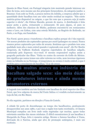 Quanto às Ilhas Faroé, em Portugal ninguém tem mostrado grande interesse em
falar do tema, nem mesmo um dos principais fornecedores, da categoria jumbo: a
Brasmar. Com sede na Trofa, a poucos metros do Julinha, a empresa admite que a
quantidade deste bacalhau tem um valor muito residual no negócio. “Não existe
matéria-prima disponível na origem, o que faz com que a procura seja já muito
superior à oferta”, diz Fátima Macedo, gerente de marca. A distribuição é feita
quase porta a porta, restaurante a restaurante. Só para alguns, só para os
melhores. Além dos clássicos do Minho, podemos encontrá-lo em restaurantes
como o Loco, em Lisboa, com uma estrela Michelin, no Rogério do Redondo, no
Porto, e no Pega, em Famalicão.
Nas Faroé, quem pesca e transforma o bacalhau explica porque ele é tão especial.
“Os nossos produtos são capturados apenas por anzol (palangres ou canas). Nunca
usamos peixes capturados por redes de arrasto. Sentimos que o produto tem uma
qualidade mais alta e mais estável quando é capturado com anzol”, diz Per Martin
Gregersen, da Vaðhorn Seafood, empresa exportadora de bacalhau salgado,
contactado pelo Expresso via e-mail. O mesmo responsável explica assim a
geografia particular das Ilhas: “Estão no centro da corrente do Golfo do México.
Isto significa que nunca temos um calor extremo no verão, nem invernos rigorosos
como na Islândia ou na Noruega. A temperatura no oceano é muito estável, o que é
perfeito para o crescimento do bacalhau.” E se ele cresce.
Não há muitos atores na indústria do
bacalhau salgado seco: são meia dúzia
de produtores internos e ainda menos
promotores externos
A Lugrade tem também um lote limitado com bacalhau de nível superior das Ilhas
Faroé, que leva salgema da marca Sal Fonte Salina e é vendido exclusivamente na
Loja do Sal, em Rio Maior.
No dia seguinte, partimos em direção a Viana do Castelo.
A cidade foi porto de desembarque no tempo dos bacalhoeiros, praticamente
desaparecidos nos anos 1980, e por isso a região tem tanto receituário. A Câmara
Municipal compilou um livro onde estão registadas 750 receitas, quase todas
entretanto sumidas das mesas minhotas. É difícil encontrarmos já um bacalhau à
Margarida da Praça, feito à maneira antiga. Mesmo o famoso bacalhau à Viana,
derivação do à Narcisa, ainda que alvo de promoção autárquica, é mais um
exotismo.
 
