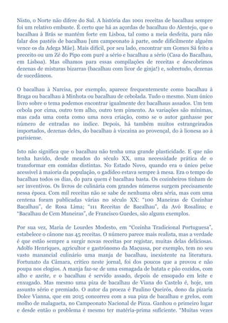 Nisto, o Norte não difere do Sul. A história das 1001 receitas de bacalhau sempre
foi um relativo embuste. É certo que há as açordas de bacalhau do Alentejo, que o
bacalhau à Brás se mantém forte em Lisboa, tal como a meia desfeita, para não
falar dos pastéis de bacalhau [um campeonato à parte, onde dificilmente alguém
vence os da Adega Mãe]. Mais difícil, por seu lado, encontrar um Gomes Sá feito a
preceito ou um Zé do Pipo com puré a sério e bacalhau a sério (Casa do Bacalhau,
em Lisboa). Mas olhamos para essas compilações de receitas e descobrimos
dezenas de misturas bizarras (bacalhau com licor de ginja!) e, sobretudo, dezenas
de sucedâneos.
O bacalhau à Narcisa, por exemplo, aparece frequentemente como bacalhau à
Braga ou bacalhau à Minhota ou bacalhau de cebolada. Tudo o mesmo. Num único
livro sobre o tema podemos encontrar igualmente dez bacalhaus assados. Um tem
cebola por cima, outro tem alho, outro tem pimento. As variações são mínimas,
mas cada uma conta como uma nova criação, como se o autor ganhasse por
número de entradas no índice. Depois, há também muitos estrangeirados
importados, dezenas deles, do bacalhau à vizcaína ao provençal, do à lionesa ao à
parisiense.
Isto não significa que o bacalhau não tenha uma grande plasticidade. E que não
tenha havido, desde meados do século XX, uma necessidade prática de o
transformar em comidas distintas. No Estado Novo, quando era o único peixe
acessível à maioria da população, o gadídeo estava sempre à mesa. Era o tempo do
bacalhau todos os dias, do para quem é bacalhau basta. Os cozinheiros tinham de
ser inventivos. Os livros de culinária com grandes números surgem precisamente
nessa época. Com mil receitas não se sabe de nenhuma obra séria, mas com uma
centena foram publicadas várias no século XX: “100 Maneiras de Cozinhar
Bacalhau”, de Rosa Lima; “111 Receitas de Bacalhau”, da Avó Rosalina; e
“Bacalhau de Cem Maneiras”, de Francisco Guedes, são alguns exemplos.
Por sua vez, Maria de Lourdes Modesto, em “Cozinha Tradicional Portuguesa”,
estabelece o cânone nas 45 receitas. O número parece mais realista, mas a verdade
é que estão sempre a surgir novas receitas por registar, muitas delas deliciosas.
Adolfo Henriques, agricultor e gastrónomo da Maçussa, por exemplo, tem no seu
vasto manancial culinário uma manja de bacalhau, inexistente na literatura.
Fortunato da Câmara, crítico neste jornal, foi dos poucos que a provou e não
poupa nos elogios. A manja faz-se de uma esmagada de batata e pão cozidos, com
alho e azeite, e o bacalhau é servido assado, depois de ensopado em leite e
enxugado. Mas mesmo uma piza de bacalhau de Viana do Castelo é, hoje, um
assunto sério e premiado. O autor da proeza é Paulino Queirós, dono da pizaria
Dolce Vianna, que em 2015 concorreu com a sua piza de bacalhau e grelos, com
molho de malagueta, no Campeonato Nacional de Pizza. Ganhou o primeiro lugar
e desde então o problema é mesmo ter matéria-prima suficiente. “Muitas vezes
 