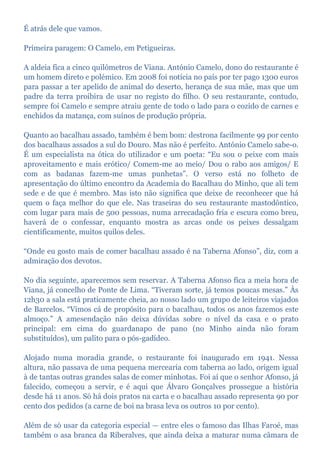 É atrás dele que vamos.
Primeira paragem: O Camelo, em Petigueiras.
A aldeia fica a cinco quilómetros de Viana. António Camelo, dono do restaurante é
um homem direto e polémico. Em 2008 foi notícia no país por ter pago 1300 euros
para passar a ter apelido de animal do deserto, herança de sua mãe, mas que um
padre da terra proibira de usar no registo do filho. O seu restaurante, contudo,
sempre foi Camelo e sempre atraiu gente de todo o lado para o cozido de carnes e
enchidos da matança, com suínos de produção própria.
Quanto ao bacalhau assado, também é bem bom: destrona facilmente 99 por cento
dos bacalhaus assados a sul do Douro. Mas não é perfeito. António Camelo sabe-o.
É um especialista na ótica do utilizador e um poeta: “Eu sou o peixe com mais
aproveitamento e mais erótico/ Comem-me ao meio/ Dou o rabo aos amigos/ E
com as badanas fazem-me umas punhetas”. O verso está no folheto de
apresentação do último encontro da Academia do Bacalhau do Minho, que ali tem
sede e de que é membro. Mas isto não significa que deixe de reconhecer que há
quem o faça melhor do que ele. Nas traseiras do seu restaurante mastodôntico,
com lugar para mais de 500 pessoas, numa arrecadação fria e escura como breu,
haverá de o confessar, enquanto mostra as arcas onde os peixes dessalgam
cientificamente, muitos quilos deles.
“Onde eu gosto mais de comer bacalhau assado é na Taberna Afonso”, diz, com a
admiração dos devotos.
No dia seguinte, aparecemos sem reservar. A Taberna Afonso fica a meia hora de
Viana, já concelho de Ponte de Lima. “Tiveram sorte, já temos poucas mesas.” Às
12h30 a sala está praticamente cheia, ao nosso lado um grupo de leiteiros viajados
de Barcelos. “Vimos cá de propósito para o bacalhau, todos os anos fazemos este
almoço.” A amesendação não deixa dúvidas sobre o nível da casa e o prato
principal: em cima do guardanapo de pano (no Minho ainda não foram
substituídos), um palito para o pós-gadídeo.
Alojado numa moradia grande, o restaurante foi inaugurado em 1941. Nessa
altura, não passava de uma pequena mercearia com taberna ao lado, origem igual
à de tantas outras grandes salas de comer minhotas. Foi aí que o senhor Afonso, já
falecido, começou a servir, e é aqui que Álvaro Gonçalves prossegue a história
desde há 11 anos. Só há dois pratos na carta e o bacalhau assado representa 90 por
cento dos pedidos (a carne de boi na brasa leva os outros 10 por cento).
Além de só usar da categoria especial — entre eles o famoso das Ilhas Faroé, mas
também o asa branca da Riberalves, que ainda deixa a maturar numa câmara de
 