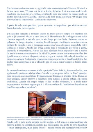 frio durante mais uns meses —, o grande valor acrescentado da Taberna Afonso é a
forma como assa. “Temos um forno a lenha, fechado. E só usamos madeira de
eucalipto, que não cheira”, explica, apontando para um buraco na parede onde as
postas douram sobre a grelha, improvisada bem acima da brasa: “O truque está
em cozinhá-las lentamente.” O resultado é soberbo.
A posta fica dourada por fora, quase crocante, sem queimar; por dentro a carne
firme, húmida, escorregadia.
Um assador parecido é também usado no mais famoso templo do bacalhau do
país, o já citado O Victor, a uma hora dali. Haveríamos de lá chegar numa noite
chuvosa, seguindo a estrada que vai de Braga para o Gerês. Estavam certas as
palavras de Jorge Amado, o escritor brasileiro que considerava o restaurante o
melhor do mundo e que o descreveu como uma “casa de pasto, escondida entre
vinhedos e flores”. Aberto em 1935, ainda hoje é respeitado por toda a gente,
incluindo a concorrência. Muitas das suas técnicas foram copiadas e até a marca
de azeite transmontana que usa, de Vila Fria, serve outras mesas conceituadas. De
igual forma, o corte em diagonal, a toda a largura, característico daqui, também se
propagou. A ideia é altamente engenhosa porque aproveita o bacalhau inteiro, faz
postas mais compridas e dá a ideia de que se está a servir sempre o lombo mais
nobre.
Às mesas do restaurante serve ainda o próprio Victor Peixoto, 82 anos de vida, um
apaixonado praticante do bacalhau. “Ainda o como quase todos os dias”, garante,
para desgosto das suas filhas, frequentemente forçadas à mesma dieta. Como os
seus colegas, Victor prefere o bacalhau bem curado, à moda antiga, em posta
tradicional. Apesar do corpo magro e dos modos delicados, é o mais forte
representante de uma região que é o último reduto do “verdadeiro bacalhau: o
bacalhau que sabe a bacalhau”.
Na Gafanha da Nazaré, Rui Costa, o “Senhor Bacalhau”, aparece de fato e gravata muito aprumado, corte moderno e cintado
num corpo roliço. Tem modos frontais, mas não descura a comunicação RUI DUARTE SILVA
Sendo todo o país ainda amante do fiel amigo, a Sul impera a mediocridade da
matéria-prima e a ignorância. É claro que muita gente que gosta do novo bacalhau
— mais branquinho, mais peixe fresco — nunca comeu um exemplar como o d’O
 