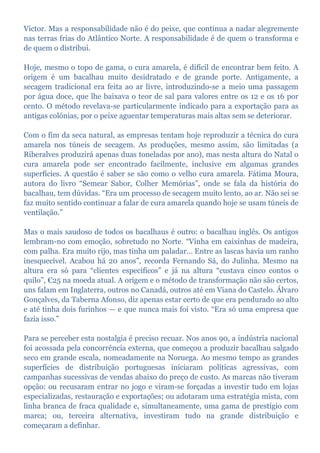 Victor. Mas a responsabilidade não é do peixe, que continua a nadar alegremente
nas terras frias do Atlântico Norte. A responsabilidade é de quem o transforma e
de quem o distribui.
Hoje, mesmo o topo de gama, o cura amarela, é difícil de encontrar bem feito. A
origem é um bacalhau muito desidratado e de grande porte. Antigamente, a
secagem tradicional era feita ao ar livre, introduzindo-se a meio uma passagem
por água doce, que lhe baixava o teor de sal para valores entre os 12 e os 16 por
cento. O método revelava-se particularmente indicado para a exportação para as
antigas colónias, por o peixe aguentar temperaturas mais altas sem se deteriorar.
Com o fim da seca natural, as empresas tentam hoje reproduzir a técnica do cura
amarela nos túneis de secagem. As produções, mesmo assim, são limitadas (a
Riberalves produzirá apenas duas toneladas por ano), mas nesta altura do Natal o
cura amarela pode ser encontrado facilmente, inclusive em algumas grandes
superfícies. A questão é saber se são como o velho cura amarela. Fátima Moura,
autora do livro “Semear Sabor, Colher Memórias”, onde se fala da história do
bacalhau, tem dúvidas. “Era um processo de secagem muito lento, ao ar. Não sei se
faz muito sentido continuar a falar de cura amarela quando hoje se usam túneis de
ventilação.”
Mas o mais saudoso de todos os bacalhaus é outro: o bacalhau inglês. Os antigos
lembram-no com emoção, sobretudo no Norte. “Vinha em caixinhas de madeira,
com palha. Era muito rijo, mas tinha um paladar… Entre as lascas havia um ranho
inesquecível. Acabou há 20 anos”, recorda Fernando Sá, do Julinha. Mesmo na
altura era só para “clientes específicos” e já na altura “custava cinco contos o
quilo”, €25 na moeda atual. A origem e o método de transformação não são certos,
uns falam em Inglaterra, outros no Canadá, outros até em Viana do Castelo. Álvaro
Gonçalves, da Taberna Afonso, diz apenas estar certo de que era pendurado ao alto
e até tinha dois furinhos — e que nunca mais foi visto. “Era só uma empresa que
fazia isso.”
Para se perceber esta nostalgia é preciso recuar. Nos anos 90, a indústria nacional
foi acossada pela concorrência externa, que começou a produzir bacalhau salgado
seco em grande escala, nomeadamente na Noruega. Ao mesmo tempo as grandes
superfícies de distribuição portuguesas iniciaram políticas agressivas, com
campanhas sucessivas de vendas abaixo do preço de custo. As marcas não tiveram
opção: ou recusaram entrar no jogo e viram-se forçadas a investir tudo em lojas
especializadas, restauração e exportações; ou adotaram uma estratégia mista, com
linha branca de fraca qualidade e, simultaneamente, uma gama de prestígio com
marca; ou, terceira alternativa, investiram tudo na grande distribuição e
começaram a definhar.
 