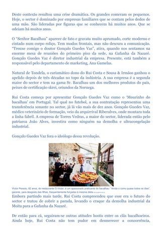 Deste contexto resultou uma crise dramática. Os grandes comeram os pequenos.
Hoje, o sector é dominado por empresas familiares que se contam pelos dedos de
uma mão. São lideradas por figuras que se conhecem há muitos anos. Que se
odeiam há muitos anos.
O “Senhor Bacalhau” aparece de fato e gravata muito aprumado, corte moderno e
cintado num corpo roliço. Tem modos frontais, mas não descura a comunicação.
“Trouxe comigo o doutor Gonçalo Guedes Vaz”, atira, quando nos sentamos na
enorme mesa de reuniões do primeiro piso da sede, na Gafanha da Nazaré.
Gonçalo Guedes Vaz é diretor industrial da empresa. Presente, está também a
responsável pelo departamento de marketing, Ana Gamelas.
Natural de Tondela, o carismático dono do Rui Costa e Sousa & Irmãos ganhou o
apelido depois de três décadas no topo da indústria. A sua empresa é a segunda
maior do sector e tem na gama Sr. Bacalhau um dos melhores produtos do país,
peixes de certificação skrei, oriundos da Noruega.
Rui Costa começa por apresentar Gonçalo Guedes Vaz como o ‘Mourinho do
bacalhau’ em Portugal. Tal qual no futebol, a sua contratação representou uma
transferência sonante no sector, já lá vão mais de dez anos. Gonçalo Guedes Vaz,
médico veterinário de formação, veio da arquirrival Riberalves, onde montara toda
a linha fabril. A empresa de Torres Vedras, a maior do sector, liderada então pelo
patriarca João Alves, investira como ninguém na demolha e ultracongelação
industrial.
Gonçalo Guedes Vaz fora o ideólogo dessa revolução.
Victor Peixoto, 82 anos, do restaurante O Victor, é um apaixonado praticante do bacalhau: “Ainda o como quase todos os dias”,
garante, para desgosto das filhas, frequentemente forçadas à mesma dieta RUI DUARTE SILVA
Embora partindo mais tarde, Rui Costa compreendeu que esse era o futuro do
sector e tratou de cobrir a parada, levando o craque da demolha industrial da
Moita para a Gafanha da Nazaré.
De então para cá, seguiram-se outras atitudes hostis entre os clãs bacalhoeiros.
Ainda hoje, Rui Costa não tem pudor em desmerecer a concorrência,
 