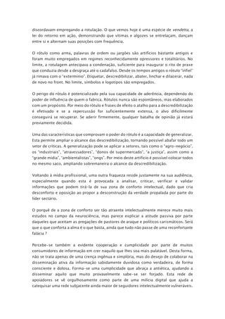 discordavam empregando a rotulação. O que vemos hoje é uma espécie de vendetta, a
lei do retorno em ação, demonstrando que vítimas e algozes se entrelaçam, dançam
entre si e alternam suas posições com frequência.
O rótulo como arma, palavras de ordem ou jargões são artifícios bastante antigos e
foram muito empregados em regimes reconhecidamente opressores e totalitários. No
limite, a rotulagem antecipava a condenação, suficiente para inaugurar o rito de praxe
que conduzia desde a desgraça até o cadafalso. Desde os tempos antigos o rótulo “infiel”
já rimava com o “extermínio”. Etiquetar, descredibilizar, abater, linchar e dilacerar, nada
de novo no front. No limite, símbolos e logotipos são empregados.
O perigo do rótulo é potencializado pela sua capacidade de aderência, dependendo do
poder de influência de quem o fabrica. Rótulos nunca são espontâneos, mas elaborados
com um propósito. Por meio do rótulo e frases de efeito o atalho para a descredibilização
é efetivado e se a repercussão for suficientemente extensa, o alvo dificilmente
conseguirá se recuperar. Se aderir firmemente, qualquer batalha de opinião já estará
previamente decidida.
Uma das características que comprovam o poder do rótulo é a capacidade de generalizar.
Esta permite ampliar o alcance das descredibilização, tornando possível abafar todo um
setor de críticas. A generalização pode se aplicar a setores, tais como o “agro-negócio”,
os “industriais”, “atravessadores”, “donos de supermercado”, “a justiça”, assim como a
“grande mídia”, “ambientalistas”, “ongs”. Por meio deste artifício é possível colocar todos
no mesmo saco, ampliando sobremaneira o alcance da descredibilização.
Voltando à mídia profissional, uma outra fraqueza reside justamente na sua audiência,
especialmente quando esta é provocada a analisar, criticar, verificar e validar
informações que podem tirá-la de sua zona de conforto intelectual, dado que cria
desconforto e oposição ao propor a desconstrução da verdade propalada por parte do
líder sectário.
O porquê de a zona de conforto ser tão atraente intelectualmente merece muito mais
estudos no campo da neurociência, mas parece explicar a atitude passiva por parte
daqueles que aceitam as pregações de pastores de araque e políticos carismáticos. Será
que o que conforta a alma é o que basta, ainda que tudo não passe de uma reconfortante
falácia ?
Percebe-se também a evidente cooperação e cumplicidade por parte de muitos
consumidores de informação em crer naquilo que lhes soa mais palatável. Desta forma,
não se trata apenas de uma crença ingênua e simplória, mas do desejo de colaborar na
disseminação ativa da informação sabidamente duvidosa como verdadeira, de forma
consciente e dolosa. Forma-se uma cumplicidade que abraça a antiética, ajudando a
disseminar aquilo que muito provavelmente sabe-se ser forjado. Esta rede de
apoiadores se vê orgulhosamente como parte de uma milícia digital que ajuda a
catequisar uma rede subjacente ainda maior de seguidores intelectualmente vulneráveis.
 