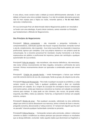 A esta altura, neste cenário todo o debate já estará definitivamente abortado. E sem
debate só haverá uma única verdade imposta. E se não há verdade alternativa possível,
não há mais espaço para a lógica ou razão, restando apenas a “lei do mais forte”,
opressão e totalitarismo.
Em sua construção final um determinado ideário Negacionista poderá ser mesclado e
se fundir com uma ideologia. A partir deste contexto, vamos entender os Princípios
que fundamentam o Método do Negacionismo.
Dos Princípios do Negacionismo
Princípio#1 Silêncio conveniente - não responder a perguntas incômodas e
comprometedoras, sobretudo quando não houver resposta favorável, tornando normal
o ato de, simplesmente, não responder. Isso inclui nunca falar ou responder à imprensa
profissional. Ignorar por completo. Criar sua própria imprensa e seu próprio canal de
comunicação. Se o encontro presencial for inevitável, insultar livremente e de forma
espetaculosa em público o profissional de imprensa. Jamais dar satisfação a qualquer
questionador de sua conduta.
Princípio#2 Falta de empatia - não reconhecer, não mostrar deferência, não mencionar,
não visitar vítimas inconvenientes de fatos negados, tornando o sofrimento do outro
invisível. Vítimas inconvenientes devem ser ignoradas e condenadas apenas por serem
vítimas.
Princípio#3 Criação de pseudo-heróis - renda homenagens a baixas que tenham
ocorrido somente dentro do seu clã, corporação, farda ou grupo, do séquito ou da seita.
Princípio#4 Mania de Perseguição - Para toda e qualquer acusação ou problema, a culpa
sempre recairá no outro. Todo e qualquer problema pode e deve ser resolvido
procurando um culpado. Se a origem da acusação for estrangeira buscar comparação
com outros países, ainda que imprecisa e encontrar ou inventar um culpado ou exemplo
externo para nomear. A culpa pode ser dos chineses, dos russos, da grande mídia,
esquerda, das ONGs, índios ou caboclos. Tanto faz, o importante é nomear um culpado
externo, sempre.
Princípio#5 Direito de errar - Para qualquer acusação, sobretudo na área ambiental,
alegar que como os outros devastaram sua natureza, temos o direito de fazer o mesmo,
pregando isonomia, denunciando a “cobiça externa”. O “sempre tem alguém que fez pior
no passado” chancela qualquer barbaridade cometida no presente.
Princípio#6 Ciência Reversa - Começando sempre pela conclusão, coletar e selecionar
somente os dados e evidências ou relatos pontuais que possam embasar os resultados
que se deseja defender, excluindo todos aqueles dados que desmintam ou fragilizem a
 