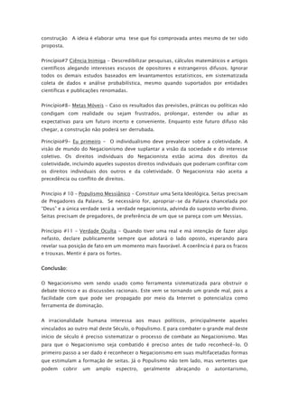 construção A ideia é elaborar uma tese que foi comprovada antes mesmo de ter sido
proposta.
Princípio#7 Ciência Inimiga - Descredibilizar pesquisas, cálculos matemáticos e artigos
científicos alegando interesses escusos de opositores e estrangeiros difusos. Ignorar
todos os demais estudos baseados em levantamentos estatísticos, em sistematizada
coleta de dados e análise probabilística, mesmo quando suportados por entidades
científicas e publicações renomadas.
Princípio#8- Metas Móveis - Caso os resultados das previsões, práticas ou políticas não
condigam com realidade ou sejam frustrados, prolongar, estender ou adiar as
expectativas para um futuro incerto e conveniente. Enquanto este futuro difuso não
chegar, a construção não poderá ser derrubada.
Princípio#9- Eu primeiro - O individualismo deve prevalecer sobre a coletividade. A
visão de mundo do Negacionismo deve suplantar a visão da sociedade e do interesse
coletivo. Os direitos individuais do Negacionista estão acima dos direitos da
coletividade, incluindo aqueles supostos direitos individuais que poderiam conflitar com
os direitos individuais dos outros e da coletividade. O Negacionista não aceita a
precedência ou conflito de direitos.
Princípio # 10 – Populismo Messiânico - Constituir uma Seita Ideológica. Seitas precisam
de Pregadores da Palavra. Se necessário for, apropriar-se da Palavra chancelada por
“Deus” e a única verdade será a verdade negacionista, advinda do suposto verbo divino.
Seitas precisam de pregadores, de preferência de um que se pareça com um Messias.
Princípio #11 – Verdade Oculta - Quando tiver uma real e má intenção de fazer algo
nefasto, declare publicamente sempre que adotará o lado oposto, esperando para
revelar sua posição de fato em um momento mais favorável. A coerência é para os fracos
e trouxas. Mentir é para os fortes.
Conclusão:
O Negacionismo vem sendo usado como ferramenta sistematizada para obstruir o
debate técnico e as discussões racionais. Este vem se tornando um grande mal, pois a
facilidade com que pode ser propagado por meio da Internet o potencializa como
ferramenta de dominação.
A irracionalidade humana interessa aos maus políticos, principalmente aqueles
vinculados ao outro mal deste Século, o Populismo. E para combater o grande mal deste
início de século é preciso sistematizar o processo de combate ao Negacionismo. Mas
para que o Negacionismo seja combatido é preciso antes de tudo reconhecê-lo. O
primeiro passo a ser dado é reconhecer o Negacionismo em suas multifacetadas formas
que estimulam a formação de seitas. Já o Populismo não tem lado, mas vertentes que
podem cobrir um amplo espectro, geralmente abraçando o autoritarismo,
 