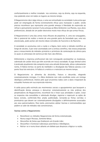 confortavelmente e melhor instalado nos extremos, seja na direita, seja na esquerda,
mas podendo estar em todos os lugares ao mesmo tempo.
O Negacionismo não é algo inócuo, e uma vez entranhado na sociedade é uma arma que
pode ser empregada de forma extremamente eficaz para manipular o poder, sendo
preciso reconhecer que representa uma grande ameaça à liberdade de expressão ao
refrear o pensamento racional. É uma ameaça ao Meio Ambiente e ao Planeta, seus alvos
preferenciais, dotado de um poder destrutivo muito mais eficaz do que armas físicas.
O Negacionismo é uma das armas mais eficazes do populista. E, uma vez conjugados,
têm o potencial de nublar a mente de uma grande parte da Sociedade que, uma vez
anestesiada, pode aceitar até mesmo ideais extraídos do Fascismo e do Nazismo.
A sociedade se acostumou com a razão e a lógica, bem como o método científico ao
longo de séculos. E por estar acomodada com a certeza científica, não estava preparada
para o renascimento de métodos primários e primitivos de contestação da ciência para
os quais os anticorpos de outrora já não mais são efetivos.
Infelizmente a imprensa profissional não tem conseguido acompanhar as mudanças,
sobretudo de caráter ético que têm ocorrido em nossa sociedade. O jogo desleal como
é praticado atualmente não comporta mais uma atitude distanciada, altiva e plenamente
isenta. A falácia tornou-se parte da realidade e a divulgação das falácias passou a ser
ponto focal do noticiário. A Falácia é a notícia e o noticiário ao mesmo tempo.
O Negacionismo se alimenta da discórdia, fratura e desunião, elegendo
sistematicamente inimigos. E o Meio Ambiente tem sido escolhido como um inimigo
ideológico preferencial, motivo pelo qual arcaremos todos com o dano irreparável da
estupidez humana em sua expressão máxima.
A saída passa pelo estímulo aos movimentos sociais e agrupamentos que busquem a
identificação destas ameaças e denunciar sistematicamente as más práticas dos
perpetradores do Negacionismo, reconhecê-los e listar suas atividades e ações. Listar
as respostas não concedidas e sobretudo divulgar, registrar e repercutir as ações de
baixo extrato, conferindo-lhes ampla publicidade, tornando-as fichas corridas e
prontuários que devem ser sistematicamente divulgados e definitivamente associados
aos seus patrocinadores. Para tanto, precisamos adotar Vacinas e contramedidas que
podem se valer de métodos não convencionais.
Vacinas contra o Negacionismo:
• Reconhecer os métodos Negacionistas de forma sistematizada.
• Nunca seguir Pessoas, Somente Ideias.
• Desconfiar de Seitas que Enaltecem um Grande Líder.
• Desconfiar e Contestar Lideranças autoritárias e Ideológicas.
• Retirar-se e nunca levar adiante um debate que despreze a lógica e a razão.
 