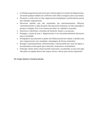 • O método negacionista prescreve que a última palavra é sempre do Negacionista,
tornando qualquer debate um confronto inútil. Não se engaje e perca seu tempo.
• Promover a união entre os não-negacionistas divulgando o conhecimento acerca
dos métodos negacionistas.
• Denunciar aqueles que não respondem aos questionamentos. Reforçar
sistematicamente a culpa de quem não apresenta respostas. Se não respondeu é
porque é culpado. Este é um mantra que deve ser repetido à exaustão.
• Denunciar e identificar a tentativa de tentarem rotular a sua pessoa.
• Propagar a noção de que o Negacionismo é um mal potencialmente destrutivo
para a sociedade.
• Divulgadores que possuem o poder da influência precisam adotar a bandeira do
anti-negacionismo com seriedade e abordagem de forma sistemática.
• Divulgar sistematicamente, demonstrando e denunciando por meio da lógica e
da matemática tudo aquilo que é absurdo, incoerente e contraditório.
• Empregar rótulo contra rótulo quando necessário, ressalvando-se que este jogo
não pode ser jogado dentro das regras morais e éticas que outrora vigoravam.
Por Sergio Spinola e Carolina Spinola.
 