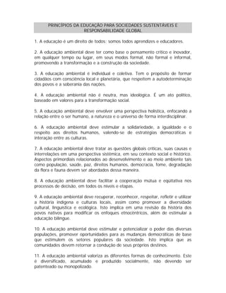PRINCÍPIOS DA EDUCAÇÃO PARA SOCIEDADES SUSTENTÁVEIS E
RESPONSABILIDADE GLOBAL
1. A educação é um direito de todos; somos todos aprendizes e educadores.
2. A educação ambiental deve ter como base o pensamento crítico e inovador,
em qualquer tempo ou lugar, em seus modos formal, não formal e informal,
promovendo a transformação e a construção da sociedade.
3. A educação ambiental é individual e coletiva. Tem o propósito de formar
cidadãos com consciência local e planetária, que respeitem a autodeterminação
dos povos e a soberania das nações.
4. A educação ambiental não é neutra, mas ideológica. É um ato político,
baseado em valores para a transformação social.
5. A educação ambiental deve envolver uma perspectiva holística, enfocando a
relação entre o ser humano, a natureza e o universo de forma interdisciplinar.
6. A educação ambiental deve estimular a solidariedade, a igualdade e o
respeito aos direitos humanos, valendo-se de estratégias democráticas e
interação entre as culturas.
7. A educação ambiental deve tratar as questões globais críticas, suas causas e
interrelações em uma perspectiva sistêmica, em seu contexto social e histórico.
Aspectos primordiais relacionados ao desenvolvimento e ao meio ambiente tais
como população, saúde, paz, direitos humanos, democracia, fome, degradação
da flora e fauna devem ser abordados dessa maneira.
8. A educação ambiental deve facilitar a cooperação mútua e eqüitativa nos
processos de decisão, em todos os níveis e etapas.
9. A educação ambiental deve recuperar, reconhecer, respeitar, refletir e utilizar
a história indígena e culturas locais, assim como promover a diversidade
cultural, linguística e ecológica. Isto implica em uma revisão da história dos
povos nativos para modificar os enfoques etnocêntricos, além de estimular a
educação bilíngue.
10. A educação ambiental deve estimular e potencializar o poder das diversas
populações, promover oportunidades para as mudanças democráticas de base
que estimulem os setores populares da sociedade. Isto implica que as
comunidades devem retornar a condução de seus próprios destinos.
11. A educação ambiental valoriza as diferentes formas de conhecimento. Este
é diversificado, acumulado e produzido socialmente, não devendo ser
patenteado ou monopolizado.

 
