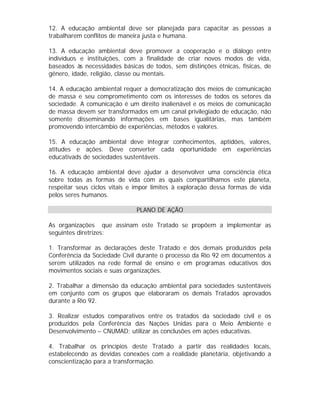 12. A educação ambiental deve ser planejada para capacitar as pessoas a
trabalharem conflitos de maneira justa e humana.
13. A educação ambiental deve promover a cooperação e o diálogo entre
indivíduos e instituições, com a finalidade de criar novos modos de vida,
baseados às necessidades básicas de todos, sem distinções étnicas, físicas, de
gênero, idade, religião, classe ou mentais.
14. A educação ambiental requer a democratização dos meios de comunicação
de massa e seu comprometimento com os interesses de todos os setores da
sociedade. A comunicação é um direito inalienável e os meios de comunicação
de massa devem ser transformados em um canal privilegiado de educação, não
somente disseminando informações em bases igualitárias, mas também
promovendo intercâmbio de experiências, métodos e valores.
15. A educação ambiental deve integrar conhecimentos, aptidões, valores,
atitudes e ações. Deve converter cada oportunidade em experiências
educativads de sociedades sustentáveis.
16. A educação ambiental deve ajudar a desenvolver uma consciência ética
sobre todas as formas de vida com as quais compartilhamos este planeta,
respeitar seus ciclos vitais e impor limites à exploração dessa formas de vida
pelos seres humanos.
PLANO DE AÇÃO
As organizações que assinam este Tratado se propõem a implementar as
seguintes diretrizes:
1. Transformar as declarações deste Tratado e dos demais produzidos pela
Conferência da Sociedade Civil durante o processo da Rio 92 em documentos a
serem utilizados na rede formal de ensino e em programas educativos dos
movimentos sociais e suas organizações.
2. Trabalhar a dimensão da educação ambiental para sociedades sustentáveis
em conjunto com os grupos que elaboraram os demais Tratados aprovados
durante a Rio 92.
3. Realizar estudos comparativos entre os tratados da sociedade civil e os
produzidos pela Conferência das Nações Unidas para o Meio Ambiente e
Desenvolvimento – CNUMAD; utilizar as conclusões em ações educativas.
4. Trabalhar os princípios deste Tratado a partir das realidades locais,
estabelecendo as devidas conexões com a realidade planetária, objetivando a
conscientização para a transformação.

 