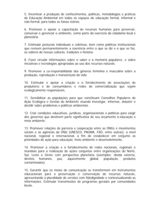 5. Incentivar a produção de conhecimentos, políticas, metodologias e práticas
de Educação Ambiental em todos os espaços de educação formal, informal e
não-formal, para todas as faixas etárias.
6. Promover e apoiar a capacitação de recursos humanos para preservar,
conservar e gerenciar o ambiente, como parte do exercício da cidadania local e
planetária.
7. Estimular posturais individuais e coletivas, bem como políticas institucionais
que revisem permanentemente a coerência entre o que se diz e o que se faz,
os valores de nossas culturas, tradições e história.
8. Fazer circular informações sobre o saber e a memória populares; e sobre
iniciativas e tecnologias apropriadas ao uso dos recursos naturais.
9. Promover a co-responsbilidade dos gêneros feminino e masculino sobre a
produção, reprodução e manutenção da vida.
10. Estimular e apoiar a criação e o fortalecimento de associações de
produtores e de consumidores e redes de comercialização que sejam
ecologicamente responsáveis.
11. Sensibilizar as populações para que constituam Conselhos Populares de
Ação Ecológica e Gestão do Ambiente visando investigar, informar, debater e
decidir sobre problemas e políticas ambientais.
12. Criar condições educativas, jurídicas, organizacionais e políticas para exigir
dos governos que destinem parte significativa de seu orçamento à educação e
meio ambiente.
13. Promover relações de parceria e cooperação entre as ONGs e movimentos
sociais e as agências da ONU (UNESCO, PNUMA, FAO, entre outras), a nível
nacional, regional e internacional, a fim de estabelecer em conjunto as
prioridades de ação para educação, meio ambiente e desenvolvimento.
14. Promover a criação e o fortalecimento de redes nacionais, regionais e
mundiais para a realização de ações conjuntas entre organizações do Norte,
Sul, Leste e Oeste com perspectiva planetária (exemplos: dívida externa,
direitos humanos, paz, aquecimento global, população, produtos
contaminados).
15. Garantir que os meios de comunicação se transformem em instrumentos
educacionais para a preservação e conservação de recursos naturais,
apresentando a pluralidade de versões com fidedignidade e contextualizando as
informações. Estimular transmissões de programas gerados por comunidades
locais.

 