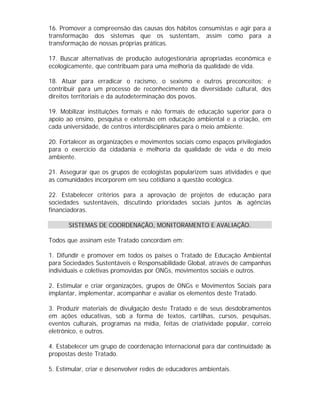 16. Promover a compreensão das causas dos hábitos consumistas e agir para a
transformação dos sistemas que os sustentam, assim como para a
transformação de nossas próprias práticas.
17. Buscar alternativas de produção autogestionária apropriadas econômica e
ecologicamente, que contribuam para uma melhoria da qualidade de vida.
18. Atuar para erradicar o racismo, o sexismo e outros preconceitos; e
contribuir para um processo de reconhecimento da diversidade cultural, dos
direitos territoriais e da autodeterminação dos povos.
19. Mobilizar instituições formais e não formais de educação superior para o
apoio ao ensino, pesquisa e extensão em educação ambiental e a criação, em
cada universidade, de centros interdisciplinares para o meio ambiente.
20. Fortalecer as organizações e movimentos sociais como espaços privilegiados
para o exercício da cidadania e melhoria da qualidade de vida e do meio
ambiente.
21. Assegurar que os grupos de ecologistas popularizem suas atividades e que
as comunidades incorporem em seu cotidiano a questão ecológica.
22. Estabelecer critérios para a aprovação de projetos de educação para
sociedades sustentáveis, discutindo prioridades sociais juntos às agências
financiadoras.
SISTEMAS DE COORDENAÇÃO, MONITORAMENTO E AVALIAÇÃO.
Todos que assinam este Tratado concordam em:
1. Difundir e promover em todos os países o Tratado de Educação Ambiental
para Sociedades Sustentáveis e Responsabilidade Global, através de campanhas
individuais e coletivas promovidas por ONGs, movimentos sociais e outros.
2. Estimular e criar organizações, grupos de ONGs e Movimentos Sociais para
implantar, implementar, acompanhar e avaliar os elementos deste Tratado.
3. Produzir materiais de divulgação deste Tratado e de seus desdobramentos
em ações educativas, sob a forma de textos, cartilhas, cursos, pesquisas,
eventos culturais, programas na mídia, feitas de criatividade popular, correio
eletrônico, e outros.
4. Estabelecer um grupo de coordenação internacional para dar continuidade às
propostas deste Tratado.
5. Estimular, criar e desenvolver redes de educadores ambientais.

 