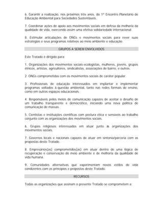 6. Garantir a realização, nos próximos três anos, do 1º Encontro Planetário de
Educação Ambiental para Sociedades Sustentáveis.
7. Coordenar ações de apoio aos movimentos sociais em defesa da melhoria da
qualidade de vida, exercendo assim uma efetiva solidariedade internacional.
8. Estimular articulações de ONGs e movimentos sociais para rever suas
estratégias e seus programas relativos ao meio ambiente e educação.
GRUPOS A SEREM ENVOLVIDOS
Este Tratado é dirigido para:
1. Organizações dos movimentos sociais-ecologistas, mulheres, jovens, grupos
étnicos, artistas, agricultores, sindicalistas, associações de bairro, e outros.
2. ONGs comprometidas com os movimentos sociais de caráter popular.
3. Profissionais de educação interessados em implantar e implementar
programas voltados à questão ambiental, tanto nas redes formais de ensino,
como em outros espaços educacionais.
4. Responsáveis pelos meios de comunicação capazes de aceitar o desafio de
um trabalho transparente e democrático, iniciando uma nova política de
comunicação de massas.
5. Cientistas e instituições científicas com postura ética e sensíveis ao trabalho
conjunto com as organizações dos movimentos sociais.
6. Grupos religiosos interessados em atuar junto às organizações dos
movimentos sociais.
7. Governos locais e nacionais capazes de atuar em sintonia/parceria com as
propostas deste Tratado.
8. Empresários(as) comprometidos(as) em atuar dentro de uma lógica de
recuperação e conservação do meio ambiente e de melhoria da qualidade de
vida humana.
9. Comunidades alternativas que experimentam novos estilos de vida
condizentes com os princípios e propostas deste Tratado.
RECURSOS
Todas as organizações que assinam o presente Tratado se comprometem a:

 