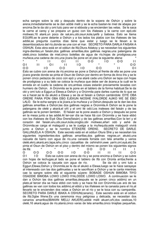 echa sangre sobre la otá y después dentro de la sopera de Oshún y sobre la
arena,inmediatamente se le dan addié melli y se le echa bastan-te miel de abejas por
encima.Se le da obi y omi tuto para ver si ebboda y se encienden las velas. Se le saca
la carne al carey y se prepara un guiso con los iñaleses y la carne con epó,obi
motiwao,16 ataré,un poco de sal,eru,obi,osun,kola,iyefá y babosa. Esto se llama
EGUIRI,se le pone delante a Oshún y a los lados los platos con los iñaleses de las
addié,se pregunta cuantos días tiene que estar y luego se le llevan a la
desembocadura del río,donde se une con el mar. SECRETO PARA DARLA FAISAN A
OSHUN. Esta obra está en el oddun de Ifá,Otura Adakoy y se necesitan los siguientes
ingre-dientes,un faisán,dos gallinas amarillas,dos gallinas negras,una palangana de
olelé,cinco botellas de miel,cinco botellas de agua de río,hojas de prodigiosa,una
muñeca,una cadena de oro,una jícara.Se pone en el piso la siguiente atena: *
* * I I O I I I O O I O O O I I
O I I I O I I I I O * * O O
O O I O O O I O O O I I O I
Esto se cubre con arena de río,encima se pone a Oshún,al frente de ella se pone una
jícara grande donde se pinta el Osun de Oshún por dentro en forma de Arco Iris y se le
ponen cinco pedazos de coco con epó y una ataré cada uno.Oshún se tapa con hojas
de prodigiosa y a su lado se coloca la muñeca que debe ser de ácana,a la cuál se le
enreda en el cuello la cadena de oro,ambas cosas estarán previamente lavadas con
humiero de Oshún. A Orúnmila se le pone en el tablero de la forma habitual.Se le da
obi y omi tuto a Eggun,a Elewa,a Oshún y a Orúnmila para darles cuenta de lo que se
va a hacer,se le da akukó a Elewa y se da el faisán a Oshún cantándole: EIYE OBA
ORERE PARA PON OBA EBO EJEKUN NIOSHE IYALORDE AJIKO WE SE EBO
LALO. Se le echa sangre a la jícara,a la muñeca y a Oshún,después se le dan las dos
gallinas amarillas a Oshún,las dos gallinas negras a Orúnmila.A Oshún se le pone la
palangana de olelé y akará,el oñí y el omí ilé odó.Los inaleses del faisán y de las
gallinas se le ponen también. El faisán se le pone asado a Oshún y después se pone
en la mesa junto a las addié.Al ter-cer día se hace Itá con Orúnmila y se hace ebbó
con los iñaleses de Eiyé Oba Orere(faisán) y de las gallinas amarillas.Con la lerí y el
corazón del faisán,eru,obi,osun,kola,orogbo,obi motiwao,añarí odó y ashé de
Orúnmila,se carga el malaguidí y se le cuelga a la muñequita,este malaguidí vivirá
junto a Oshún y se le nombra ETEKERE OREKE. SECRETO DE DARLE
GALLINUELA A OSHUN. Este secreto está en el oddun Otura Shé y se necesitan los
siguientes ingredientes:dos gallinas amarillas,dos gallinas negras,un akukó,una
cazuela de barro con agua de río,una canasta forrada con tela amarilla y varios
olelé,ekrú,akará,aro,lapa,ishu,cinco cazuelitas de oshinshín,ewe yarín,oní,eyá,etc.Se
pinta el Osun de Oshún en el piso y dentro del mismo se ponen los siguientes signos
de Ifá: * * * * O O O O I I I I I
O O O O O O O I O O O I I I I I I O O
O I I O Esto se cubre con arena de río y se pone encima a Oshún y se cubre
con hojas de lechugas,al lado se pone el tablero de Ifá con Orúnla arriba,frente a
Oshún se coloca la cazuela con agua de río. Se da obi y omi tuto a
Eggun,Elewa,Oshún y Orúnmila,se le da el akukó a Elewa,luego se le hace sarayeye
al interesado con las dos gallinuelas y se le sacrifican a Ochún y se le canta mientras
cae la sangre sobre ella el siguiente súyere: BOBADE OSHUN BIMOBA TIYO
OSADDIE BIMOBA LOWO LOWO IYALODDE LOWO LOWO. A continuación se le
dan a Ochún las dos gallinas amarillas,después se le ponen cinco addimú en un
plato,al tercer día se hace ebbó con todo y se hace Itá con Orúnmila.Las ará de las
gallinas se van con todos los addimú,el ebbó y los iñaleses en la canasta para el río,al
llevarlo se le encienden dos velas a Oshún en el río y se le toca con su campanilla.
SECRETO PARA DARLE IBAKA A OSHUN(canario). Este secreto está en el oddun
de Ifá,Ogbe Wene.Es una ceremonia muy peligrosa y delicada, se necesitan dos
canarios amarillos(IBAKAN MELLI AKUERI),addié melli akueri,oñí,dos cesticas,10
olelé,16 akará,agua de río,ataná,cinco varas de tela amarilla,cinco tinajitas pequeñas.
 
