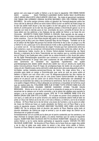 ganzo con una soga al cuello a Oshún y se le reza lo siguiente: OSI OBAN NISHE
AWO nombre NIJO TIWONLO LASHEBO SURU SURU NILE OLOFIN,IKU
UNLO ARUN UNLO,OFO UNLO,ARAYE UNLO,etc. Se mata el ganzo(osi) cantándo:
OSI OBAN ONI LERIREO OSHUN OLOFIN BAYIREO OPA OSI FIDENU OSHUN
BAYIREO. Se echa sangre primero sobre el igbodún de Yemayá,después sobre las
cinco otá de la atena,la última se echa sobre Oshún,la lerí va dentro de ikokó,luego se
le dan las addié melli akueri y las dos eyelé a la lerí del ganzo en la ikokó y se echa
dentro.A continuación se le dan las dos gallinas prietas a Orúnmila.El ganzo va en la
cazuela con todo lo demás para el mar, encintado de azul y amarillo.Al tercer día se
hace ebbó con los addimús y los iñaleses de las addié de Oshún y se hace Itá con
Orúnmila. SECRETO PARA DAR PARGO A OSHUN. Este secreto de dar pargo a
Oshún está en el oddun de Ifá,Osá Roso,según las tradi-ciones Yorubas conservadas
entre nosotros. Fue en Osá Roso,donde ella salvó la situación de los Iyesá,haciéndo
el pacto junto al Río Laro con Atewo Eyaro(El Rey de los Pargos). También se le da
en el oddun de Ifá,Ogbe Ate,porque fue donde Orúnmila le iba a dar un pargo a su Ifá
y Oshún lo vió y para que no lo denunciara,la invitó a ella a participar de la ceremonia
y a comer con él. En las tradiciones de origen Yorubá que han sobrevivido entre los
afro-cubanos y que se conservan intrinsicamente enclavadas entre los oddun de Ifá y
sus historias,se habla mucho de la Orisha Oshún,deidad femenina,hija de Naná
Burukú y originaria de la tierra Yesá,donde se nos explica que su comida primordial
era el Pargo y las Eyelé,pero ella a partir de su adve-nimiento a Oro Auyé del oddun
de Ifá Ogbe Wene(eyiogbe ojuani)fue que comenzó a comer addié akueri(gallinuela
amarilla),reservando el pargo sólo para ocasiones de alta solemnidad. Para hacer
esta ceremonia se necesitan los siguientes ingredientes dos eyabó
grandes(pargos),dos abebo addíé akueri,dos addié dun dun,un akukó,una eyelé,dos
palos moruros,pintura ritual,16 hojas de prodigiosa,hojas de botón de oro,epó,oñí,16
velas,otí,obi,16addimuses,name,oshinshín,olelé,akará,ekrú,ekú,eyá,eleguedé,amalá,e
kó,frijoles caritas tostados,camarones,frituras de ñame. Se coge arena fina y se
procede para darle un pargo a Orúnmila,sólo que varía en que se pone sobre el
tablero a Oshún con sus cinco otá y sus 16 dilogunes,entonces las dos manos de
nueces de Ifá se ponen cada una en una jícara sobre Ochún,también se dibuja la
atena en el piso,la cuál se cubre con la arena fina,los addimuses van alrededor de
Oshún,se encienden las velas y se comienza la ceremonia. Se le da un akukó a Elewa
y la eyelé a Oggún,Oshosi y Osun,después se comienza a moyubbar en la forma usual
que se realiza este rito. IYALODDE NIRE EJE EYABO TUTO ATEWO IGBA EJA UN
OKAN SHISHE,OKAN IGUAMA OMODE KASIOKO AYABA TALABI OAUN
BRAGADA. Ahora se le da obi y omi tuto,se le presenta el pargo,se le arrancan las
escamas de la cabeza con el canto conocido y se le abren las agallas para sacarle la
sangre y se le canta el siguiente súyere: OFE NI TI IYA MINERE NIRE EYA IFA
MAWA ORUN ODE EMI ITA LA SUIRE. En el plato se ponen cinco pedazos de obi
con epó y a cada obi se le pone encima una ataré,se enciende ataná melli,al lado se
pinta un Osun de Oshún,se le da obi y omi tuto a Elewa y a Oshún y se le da el akukó
a Elewa. Al Pavo Real se le da de tomar una jícara de humiero y se le pone el collar
de mazo de Oshún,se hace un ruedo alrededor de Oshún con el Pavo Real y se le
canta el siguiente súyere: OLOGUE ABAYAMI YALODDE ARO IGBA JUJU ASHO
UMBO IDI. Se le arranca todo el plumón del pecho al Pavo Real,se echa todo el
plumón alrededor de Oshún,se coge el animal y con el adán largo de Oshún se le
atravieza de un golpe el cuello.
Inmediatamente con el cuchillo,se le abre por el pecho sostenido por los santeros y se
deja chorrear la sangre sobre el plato y la arena mientras que se canta el siguiente
súyere: AGBEYAMI AKA OLOGUO AKI FA OLOGUO AGBAYAMI después se coloca
sobre Oshún y se le canta dando palmadas el siguiente súyere: OSHUN IYA MIO
NILOGUE AGBEYAMI Se levanta el Pavo Real y se le hace Ituto,se cogen dos addié
y se le dan al plato que está sobre la arena y las otras cinco addié a Oshún.
Cuando el Pavo Real es sacado para enterrarlo,se le tira agua detrás y se rompe el
 