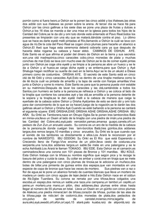porrón como si fuera Iworo,a Oshún se le ponen las cinco addié y los iñaleses,las otras
dos addié con sus iñaleses se ponen sobre la arena. Al tercer día se hace Itá para
Oshún por las cinco gallinas a los siete dias se pone una plaza de frutas y dulces a
Ochún,a los 16 días se manda a dar una misa en la iglesia para todos los hijos de la
Caridad del Cobre,se le da obi y omi tuto donde está enterrado el Pavo Real,todos los
presentes se limpiarán con una etu que se matará,dándole contra el piso. Lo último
que se hace es darle eyelé melli pintadas al Río,llamando a Oshún la cuál se lava con
agua de río.De la cola del Pavo Real se cogen cinco plumas para hacerle un abanico a
Oshún.El Awó que haga esta ceremonia deberá cobrarla cara ya que después de
hacerla debe rogarse su cabeza y hacer ebbó. CAMINOS DE OSHUN. AYE.
Este Santo es el que afirma el poder del dinero de Oshún en la tierra y sus secretos
son,una otá madrepórica,cinco caracoles cobo,cinco monedas de plata y muchas
conchas de mar.Esto se lava con mucho ewe de Oshún,se le da de comer eyelé pintas
junto con Oshún,se coge otra eyelé y se limpia a la persona,se abre un hueco y se le
da a Oshún y al hueco,se carga dicha eyelé y se entierra,para que Oshún y Ayé
Shaluga hagan rectificar su suerte de owó en la tierra.Aquí se le da un akukó a Elewa
primero como de costumbre. ORISHA AYE. El secreto de este Santo está en cinco
otá de Ilé Odó y cinco caracoles Ayé.Esto va dentro de una tinajita mediana como la
de ilé ibú,la cuál va pintada de amarillo y la tapa de verde con franjas amarillas.Vive
junto a Oshún y come lo mismo. Este Santo es para que la persona pueda vivir estable
en su matrimoio.Después de lavar los caracoles y las otá,cantándole a todos los
Santos,con humiero se baña a la persona,se refresca a Oshún y se coloca al lado de
la tinajita que contiene los caracoles ayé y las otá,se arrodilla a la persona delante de
la sopera y la tinajita,se le dan eyelé melli a la cabeza de manera que caiga la
eyerbale de la cabeza sobre Oshún y Orisha Ayé(antes de esto se dará obi y omi tuto
para dar conocimiento de lo que se va hacer),luego de la rogación,se le darán las dos
gallinas akueri a Oshún y Orisha Ayé.Cuando se esté bañando a la persona se cantará
el siguiente súyere: EWE ORISHA,EWE ORISHA ASHE ORISHA,ASHE ORISHA IBU
AÑA: Su Orikí es Tamborera,nace en Otrupo Ogbe.Se le ponen tres tamborcitos Batá
en minia-ura,lleva un Osain al lado de la tinajita con una piedra de imán,una piedra de
las Caridad del Cobre,ekú,eyá,palo vencedor,yamao,amansa guapo,canela,oñí,un
pedazo de Zun Zun,un anzuelo usado. Su corona es un aro de la medida de la cabeza
de la persona,de donde cuelgan tres tam-borcitos Batá,tres güiritos,dos addanes
largos,dos remos largos,10 manillas y cinco anzuelos. Su Orikí es la que cuando oye
el sonido de los tambores va directamente a ellos.Los Arará la reconocen por el
nombre de NAWEDITO. IBU ODDOKI. Su Orikí es El Río que está Esperando o
Creciendo lleno de Fango.Vive encima de un pilón,lleva cesto de costuras,una
serpiente,una luna,dos addanes largos,un sable.Se mete en una palangana y se le
echa Ashibatá.Los Arará le llaman TOKAGO. IBU EDE. Esta Oshún es el camarón,es
caminadora,lleva una corona con 101 piezas de Bronce y 101 manillas. IBU KOLE.
Esta Oshún trabaja con la tiñosa,su nombre significa que según pica y la recoge la
basura del polvo y cuida la casa. Su collar es ambar y coral,vive en tinaja que se mete
dentro de una palangana con cinco plumas de tinosa,se le adiciona un muñeco,dos
bolas de billar,una pimienta de guinea entre dos espejos,que van montados en una
especie de copa de bronce que hace las veces de mortero. Sus piedras van a raz o
flor de agua,se le pone un abanico forrado de cuentas blancas que lleva un mortero de
madera,un cesto con cinco agujas de tejer,dedal e hilo.Esta Oshún nace en el oddun
de Ifá,Ogbe Tuanilara. Su corona se remata por una tiñosa,lleva colgados una
escoba,un espejo,dos remos,un sable,una taza,una campana,un tambor,un cepillo,un
peine,un mortero,una mano,un pilón, diez addanes,diez plumas entre otras hasta
llegar al número de 55 plumas en total. Lleva un Osain en un güirito con cinco plumas
de Alakoso,una piedra mineral,lerí de tiñosa,corazón de tiñosa, puntas de las alas de
la tiñosa,paja de nido,lerí de codorníz,dos monedas de plata,dos pedacitos de
oro,polvo de semilla de canistel,incienso,mirra,lagaña de
aura,ekú,eyá,awadó,oñí,efún,orí,epó,15 ataré,palo kuaba,raíz de atiponlá,raíz de
 