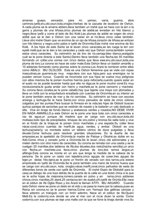 amansa guapo, vencedor, para mí, yamao, varía, guama, abre
caminos,iyefá,eru,obi,osun,kola,orogbo,hierbas de la cazuela de lavatorio de Oshún.
A cada pluma se le amarra abbero,lleva también un inshé que se hace con la lerí o la
garra y plumas de una tiñosa,cinco plumas de addié,se enredan en hilo blanco y
negro,lleva iyefá y come al lado de Ibú Kolé.Las plumas de addié se cogen de cinco
addié que se le dan a Oshún con una owiwí en el río,lleva cinco velas también.
Lleva otro inshé Osain que va encima de un ojo de tiñosa,corazón de tiñosa,se entizan
con hilo blanco y negro,ocho palos e iyefá de Orúnmila.Este inshé vive encima de Ibú
Kolé. A los hijos de este Santo se le lavan cinco caracoles,se les ruega la lerí con
eyelé melli,que se le dan a los caracoles y cada vez que Oshún coma,también comen
estos cinco caracoles. Su oshinshín es de lino de río,cerraja,bleo blanco,acelga(la
cuál se le pone directa a este Santo).Dentro lleva también una flecha,las 55 manillas
formando un collar,una correa con cinco dedos que lleva ewe,eru,obi,osun,kola,una
pluma de loro.La corona se hace de color mate.Esta Oshún lleva un bastón amarillo y
10 addanes formando como plumas sobre la corona.Los Arará la nombran entre ellos
como ABALU. IBU OLOLODI. Esta es una Oshún femenina que se viste con ropas
masculinas,es guerrera,es muy maja-dera con sus hijos,pero sus enemigos no la
pueden vencer nunca. Cuando se incomoda con sus hijos se vuelve muy peligrosa
con ellos mismos.Se le ponen muchos hierros para reforzarla,cuando quiere estar en
el suelo no se puede levantar hasta que ella no diga,se le pone mucho coral.Es muy
revolucionaria,le gusta andar con hierro y machete,se le pone cencerro y machete.
Su corona lleva corales,se le pone caballo,hay que tejerle una maya con plomadas y
lleva un irofá con la empuñadura ensaltada con cuentas de Orúnmila,en su interior se
le pone también arena de mar y de río cernídas. Su oshinshín se hace con escoba
amarga y lechuga.Se le hace Santo,con cinco panuelos de seda de cinco colores
colgados por las puntas.Para buscar la firmeza en la vida,las hijas de Ololodí buscan
quince parejas de senoritas que se vestirán de rosado y le bailarán un vals dedicado a
ella. Vive en tinaja de fondo blanco y arabescos verdes y rosados,NO DEBE VIVIR
EN NADA AMARILLO,a esta Oshún se le pone una taza bola con cinco caracoles a
raz de agua,un yunque de madera que se carga con eru,obi,osun,kola,obi
motiwao,todo tipo de precipitados, limayas de oro,cobre y bronce.Se sella todo y vive
en el fondo de la tinaja,se le ponen cinco machetes y una espada.Su collar lleva
nácar,coral,cinco cuentas de marfil,de agua, verdes, y ambar. Ololodí es una
lechuza(owiwí)y va montada sobre un tablero cónico de doce pulgadas y lleva
ékuele.Come lechuza para resolver grandes situaciones. Es la dueña de las
empresas,es la apetebbí de Orúnmila,la madre de Paloye y Oloshé,es doble en su
Adó.Come chiva y venado junto a Orúnmila.Se le lavan cinco otá adicionales y se
meten dentro con otra mano de caracoles. Su corona se remata con una casita y se le
cuelgan 25 manillas,dos tableros de Ifá,dos ékueles,dos irekú(hacha sencilla),un arco
con flecha,un machete,una llave,cinco plumas de loro,dos remos largos,un
alfánge.Esta corona se monta en un aro que tenga la medida de la cabeza de la
persona. Se le pone un cesto con tejedera,cinco agujas de coser,tres agujas de
tejer,un dedal, hilo,tijera,se le pone un frontín de venado con dos tarros,una estera
empolvada en iyefá de Orúnmila.Se le pone también una mano de bronce hueca que
se carga con eru,obi,osun, kola, orogbo,nácar,marfil,coral,cinco pañuelos de seda de
diferentes tonos de verde con iyefá de Orúnmila. El inshé Osain de Ololoddí para la
casa,va debajo de una loza detrás de la puerta de la calle en una ikokó chica a la que
se le echa hojas de mejorana,romero,canela en polvo y en rama,cinco addanes
chicos,cinco manillas,25 ataré,25 centavos,lerí de eyabó,oñí,iyefá de Orúnla.Ella nace
en el oddun de Ifá Ogbe Roso y los Arará la llaman ATITI. IBU AKUARO. Cuando
esta Oshún viene se pone un dedo en el oido y se pasa la mano por la cabeza,pues es
Reina sin corona,no se le ponen hierros.Come con Yemayá dos gallinas cenizas y
lleva adentro un triángulo con un tintín adentro. Nace en el oddun de Ifá,Ojuani
Melli.Es la codorníz,vive donde se une el mar con el río,le dicen la sorda. Come
codorníz,con sus plumas se teje una malla con la que se forra la tinaja donde vive.Su
 