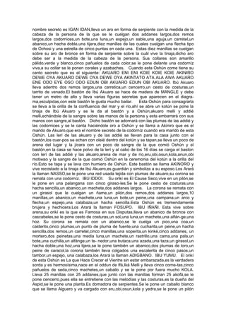 nombre secreto es IGAN IDAN,lleva un aro en forma de serpiente con la medida de la
cabeza de la persona de la que se le cuelgan dos addanes largos,dos remos
largos,dos codornices,un bote,una luna,un espejo,un sable,una aguja,un carretel,un
abanico,un hacha doble,una tijera,diez manillas de las cuales cuelgan una flecha tipo
de Ochosi y una estrella de cinco puntas en cada una. Estas diez manillas se cuelgan
sobre su aro de bronce en forma de serpiente sobre la cuál vive la tinaja,dicho aro
debe ser a la medida de la cabeza de la persona. Sus collares son amarillo
pálido,verde y blanco,cinco pañuelos de cada color,se le pone delante una codorníz
viva,a su collar se le ponen corales y azabaches. Cuando esta Oshún come tiene su
canto secreto que es el siguiente: AKUARO ENI ENI KOIE KOIE KOIE AKINIRO
DEWE OYA AKUARO DEWE OYA DEWE OYA AKINTATO ATA ALA AWA AKUARO
ENE ODO EYE OSO ODO EDUN OBI AKUARO EDUN OBI AKUARO. Ibú Akuaro
lleva adentro dos remos largos,una carretica,un cencerro,un cesto de costuras,un
tarrito de venado.El bastón de Ibú Akuaro se hace de madera de MANGLE y debe
tener un metro de alto y lleva varias figuras secretas que aparecen en el diagra-
ma,esculpidas,con este bastón le gusta mucho bailar. Esta Oshún para consagrarla
se lleva a la orilla de la confluencia del mar y el río,ahí se abre un kotún se pone la
tinaja de Ibú Akuaro y se le da al bastón y a Oshún,akuaro melli y addié
melli,echándole de la sangre sobre las manos de la persona y esta embarrará con sus
manos con sangre,al bastón. Dicho bastón se adornará con las plumas de las addié y
las codornices y se le canta haciéndole oro a Oshún y se llama a Akiniro que es el
marido de Akuaro,que era el nombre secreto de la codorníz cuando era marido de esta
Oshún. Las lerí de las akuaro y de las addié se llevan para la casa junto con el
bastón,los cuer-pos se echan con olelé dentro del kotún y se tapan,se lleva un poco de
arena del lugar y la jícara con un poco de sangre de la que comió Oshún y el
bastón,en la casa se hace polvo de la lerí y al cabo de los 16 días se carga el baston
con lerí de las addié y las akuaro,arena de mar y de río,eru,obi,osun,kola,anun,obi
motiwao y la sangre de la que comió Oshún en la ceremonia del kotún a la orilla del
río.Esto se tapa y se lava con humiero de Oshún. Este bastón se llama AKINORO y
vive recostado a la tinaja de Ibú Akuaro,es guardián y simboliza a su esposo.Los Arará
la llaman NASSO,se le pone una red usada tejida con plumas de akuaro,su corona se
remata con una codorníz. IBU IDDOI. Su orikí es El Cause Seco,vive en un pilón,se
le pone en una palangana con cinco giraso-les.Se le pone cesto de costuras,una
hacha sencilla,un abanico,un machete,dos addanes largos. La corona se remata con
un girasol que le cuelgan un ñame,un pilón,dos remos,dos addanes largos,10
manillas,un abanico,un machete,una luna,un bote,un peine,una campana,un arco y
flecha,un espejo,una calabaza,un hacha sencilla.Esta Oshún es tremendamente
brujera y hechicera.Los Arará la llaman FOSUPO. IBU IÑAÑI. Esta vive sobre
arena,su orikí es la que es Famosa en sus Disputas,lleva un abanico de bronce con
cascabeles,se le pone cesto de costuras,un sol,una luna,un machete,una alfán-ge,una
hoz. Su corona se remata con un abanico,se le cuelga un pico,una coa,un
calderito,cinco plumas,un punto de pluma de fuente,una cucharita,un peine,un hacha
sencilla,dos remos,un carretel,cinco manillas,una soperita,un kinké,cinco addanes, un
mortero,dos peinetas,una media luna,un machete,un rastrillo,una cama,una pala,un
bote,una cuchilla,un alfánge,un te- nedor,una butaca,una azada,una taza,un girasol,un
hacha doble,una hoz,una tijera,se le pone también un abanico,dos plumas de loro,un
peine de caracol,la corona también lleva colgados una escalerita de cinco pasos,un
tambor,un espejo, una calabaza,los Arará la llaman ADIGBANO. IBU YUMU. El orikí
de esta Oshún es La que Hace Crecer el Vientre sin estar embarazada,es la verdadera
sorda y es hermosísima,nace en el oddun de Ifá,Iká Melli y lleva cinco corne-tas,cinco
pañuelos de seda,cinco machetes,un caballo y se le pone por fuera mucho KOLA.
Lleva 25 manillas con 25 addanes,que junto con las manillas forman 25 akofá,se le
pone cencerro,pues ella se entretiene con las melodías y las costuras,es la dueña del
Aspid,se le pone una planta.Es domadora de serpientes.Se le pone un caballo blanco
que se llama Alguero y va cargado con eru,obi,osun,kola y yedra,se le pone un pilón
 