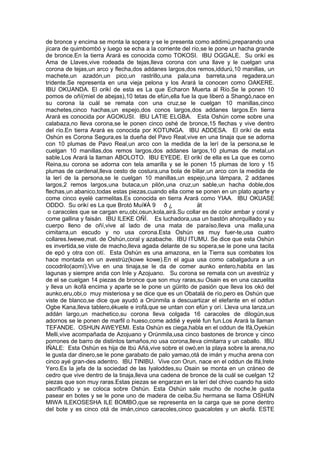 de bronce y encima se monta la sopera y se le presenta como addimú,preparando una
jícara de quimbombó y luego se echa a la corriente del río,se le pone un hacha grande
de bronce.En la tierra Arará es conocida como TOKOSI. IBU OGGALE. Su orikí es
Ama de Llaves,vive rodeada de tejas,lleva corona con una llave y le cuelgan una
corona de tejas,un arco y flecha,dos addanes largos,dos remos,iddurú,10 manillas, un
machete,un azadón,un pico,un rastrillo,una pala,una barreta,una regadera,un
tridente.Se representa en una vieja pelona y los Arará la conocen como OAKERE.
IBU OKUANDA. El orikí de esta es La que Echaron Muerta al Río.Se le ponen 10
pomos de oñí(miel de abejas),10 tetas de efún,ella fue la que liberó a Shangó,nace en
su corona la cuál se remata con una cruz,se le cuelgan 10 manillas,cinco
machetes,cinco hachas,un espejo,dos conos largos,dos addanes largos.En tierra
Arará es conocida por AGOKUSI. IBU LATIE ELGBA. Esta Oshún come sobre una
calabaza,no lleva corona,se le ponen cinco oshé de bronce,15 flechas y vive dentro
del río.En tierra Arará es conocida por KOTUNGA. IBU ADDESA. El orikí de esta
Oshún es Corona Segura,es la dueña del Pavo Real,vive en una tinaja que se adorna
con 10 plumas de Pavo Real,un arco con la medida de la lerí de la persona,se le
cuelgan 10 manillas,dos remos largos,dos addanes largos,10 plumas de metal,un
sable.Los Arará la llaman ABOLOTO. IBU EYEDE. El orikí de ella es La que es como
Reina,su corona se adorna con tela amarilla y se le ponen 15 plumas de loro y 15
plumas de cardenal,lleva cesto de costura,una bola de billar,un arco con la medida de
la lerí de la persona,se le cuelgan 10 manillas,un espejo,una lámpara, 2 addanes
largos,2 remos largos,una butaca,un pilón,una cruz,un sable,un hacha doble,dos
flechas,un abanico,todas estas piezas,cuando ella come se ponen en un plato aparte y
come cinco eyelé carmelitas.Es conocida en tierra Arará como YIAA. IBU OKUASE
ODDO. Su orikí es La que Brotó Muì¥Á 9 ð ¿ ät
o caracoles que se cargan eru,obi,osun,kola,airá.Su collar es de color ambar y coral y
come gallina y faisán. IBU ILEKE OÑÍ. Es luchadora,usa un bastón ahorquillado y su
cuerpo lleno de oñí,vive al lado de una mata de paraíso,lleva una malla,una
cimitarra,un escudo y no usa corona.Esta Oshún es muy fuer-te,usa cuatro
collares.Iwewe,mat. de Oshún,coral y azabache. IBU ITUMU. Se dice que esta Oshún
es invertida,se viste de macho,lleva agada delante de su sopera,se le pone una tacita
de epó y otra con otí. Esta Oshún es una amazona, en la Tierra sus combates los
hace montada en un avestrúz(kowe kowe).En el agua usa como cabalgadura a un
cocodrilo(aomí).Vive en una tinaja,se le da de comer aunko entero,habita en las
lagunas y siempre anda con Inle y Azojuano. Su corona se remata con un avestrúz y
de el se cuelgan 14 piezas de bronce que son muy raras,su Osain es en una cazuelita
y lleva un ikofá encima y aparte se le pone un güirito de pasión que lleva los okó del
aunko,eru,obi,o muy misteriosa y se dice que es un Obatalá de río,pero es Oshún que
viste de blanco,se dice que ayudó a Orúnmila a descuartizar el elefante en el oddun
Ogbe Kana,lleva tablero,ékuele e irofá,que se untan con efún y orí. Lleva una lanza,un
addán largo,un machetico,su corona lleva colgada 16 caracoles de dilogún,sus
adornos se le ponen de marfil o hueso,come addié y eyelé fun fun.Los Arará la llaman
TEFANDE. OSHUN AWEYEMI. Esta Oshún es ciega,habla en el oddun de Ifá,Oyekún
Melli,vive acompañada de Azojuano y Orúnmila,usa cinco bastones de bronce y cinco
porrones de barro de distintos tamaños,no usa corona,lleva cimitarra y un caballo. IBU
IÑALE: Esta Oshún es hija de Ibú Añá,vive sobre el owó,en la playa sobre la arena,no
le gusta dar dinero,se le pone garabato de palo yamao,otá de imán y mucha arena con
cinco ayé gran-des adentro. IBU TINIBU. Vive con Orun, nace en el oddun de Ifá,Irete
Yero.Es la jefa de la sociedad de las Iyaloddes,su Osain se monta en un cráneo de
cedro que vive dentro de la tinaja,lleva una cadena de bronce de la cuál se cuelgan 12
piezas que son muy raras.Estas piezas se engarzan en la lerí del chivo cuando ha sido
sacrificado y se coloca sobre Oshún. Esta Oshún sale mucho de noche,le gusta
pasear en botes y se le pone uno de madera de ceiba.Su hermana se llama OSHUN
MIWA ILEKOSESHA ILE BOMBO,que se representa en la carga que se pone dentro
del bote y es cinco otá de imán,cinco caracoles,cinco guacalotes y un akofá. ESTE
 