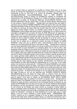 que el hombre habla en secreto.El se arrodilla en Campo Santo pero no es para
buscar los ñames de Orishaoko,que se llama Aulua y el enterró su corona y al no
encontrarla le dió su Odú Ará y su corona de Kereketé. Shangó tiene tres
mensajeros:ARAUN(el trueno),MANAMANA(el rayo) y BIRI AYMEYO (la
oscuridad).Shangó recibe el nombre de ELITIMO,que significa El Propietario del
Conocimiento y El Ojo Brillante.A Shangó se le invierte el mortero porque hay una
sentencia en el oddun de Ifá,Ogunda Masá,que dice:OLORISHA EGGUN TETE
BATEN LABAYEDO FUN,que quiere decir "La Hija de Campo Muerto Poderosa,para
el cuál nosotros viramos el mortero". Shangó tiene una esencia para que todos lo
conozcan que es esta:ILE BOGBO SHANGO LOYE,que quiere decir que este Santo
Shangó,Hace Brillar Todas las Tierras.Esto es porque el fuego y el rayo son conocidos
por todos los hombres de todas parte del mundo.Todos los Omó de Shangó son
cabeza de nuestra religión Yorubá. El combate mucho desde la copa de un árbol
ODAN(jagüey macho),desde este árbol el salvó a Odduduwa con su Oshé,cuando los
enemigos lo perseguían.Es el dueño del árbol de EWE IRE(caucho de lagos)que el
llama Tente en Pie y con éste,moruro y puesta de sol,preparó el secreto de Osun.
Shangó fue quién preparó la cazuela de Osain con una Odú Ará,es quién conoce el
secreto de curar la lepra.Al mortero del pilón de Shangó se le da de comer y se le
entierra para consagrarlo. A Shangó se le sincretiza como un leopardo o un tigre que
se lava con la sangre de un carnero.El nombre de brujo de Shangó es LAKIN
SHOKUN y dicen que con su alimento mata y salva.Shangó se baña en tierra de
Ibakán,con una jícara grande de Epó y vive sobre la ceiba. Shangó tiene un secreto
y es que para aplacarlo,al plato donde se le pone el addimú,se le pinta un círculo de
añil con otí,esto es para recordarle a su hermana Igbani que lo crió de niño y ella
preparaba tintes de índigo con las raices del Añíl Cimarrón. La casa de Shangó está
bendecida por Osain y Orishaoko.El yunque de madera de ácana que lleva Obba,se lo
hizo y regaló a ella como regalo de bodas,dicen los Yorubá que lo fabricó el mismo día
que hizo su Oshé. A Shangó le gusta mucho el ñame o mejor la semilla de dicho ñame
con mucho epó.Este orisha gobierna los miércoles y le gustan los domingos. En el
oddun Eyilá,Shangó prohibe fumar,pues aquí fue donde él cocinó todos los ñames con
el aire caliente que sale de su nariz,él se esconde de noche pues le gusta mucho la
claridad del día. Para Shangó no hay caminos cerrados,tiene una sentencia que
dice:SHANGO NI ENA GBA DADAGUI LAZA(Shangó es un loco que va por todas
partes y los caminos se abren para él). A Shangó se le llama OGANGO y se le ponen
plumas de avestrúz,le gustan los Higos, tanto secos como frescos.Su Osain siempre
lleva hojas de Odan(Jagüey Macho).Fué el primero en el monte para hacer los inshé
Osain,los cortaba con su Oddú Ará,por eso a los iwí del inshé Osain de Shangó se le
queman las puntas. El Oddú Ará de Shangó no va a la cabeza del iyawó pues dicen
las viejas Yorubas en una de sus leyendas que: SHANGO ARUKUTU MASHE
ESHUKE(Shangó lleva una piedra sin fuego sobre su cabeza). Como las otá de
Shangó no se deben buscar en el monte o sabana porque eso trae desgra-cia tanto
para el padrino como para el ahijado se dice:SHANGO EKAN EKUTA NIGBE
KOSHEJE(Shangó coge una piedra en el monte y la sangre corre). Shangó llama a
todos los Osain y los despidió a todos por eso cuando nacen se ponen a comer con
Shangó así como se hacen ceremonias al pie de Shangó.Shangó se dispone en una
piedra de ANTIMONIO pues se dice que sus ojos son de ese mineral,es descendiente
de Okukese y se dice que aprendió a usar turbantes cuando andaba por los árboles.
El vive encima de los árboles que tienen encima un curujey,él y Elewa hablan al
alba.La verdadera madre de Shangó es Tromi,hija de Elempo,Rey de Nupo Takua,ella
murió al nacer Shangó.La primera mujer de Shangó antes de Oyá fue Omó Sanda del
pueblo de Minapopo. A Shangó en Eyilá Shebbora,se le pone nada mas un collar
blanco y rojo con cuatro caracoles y cuatro glorias azules. CEREMONIAS DEL
IYAWO. Cuando se va a consagrar Shangó en la lerí de algún omó,dieciseis días
antes de Kari Osha dicho neófito,su padrino Oluwo y su padrino de Osha,tienen que ir
al pie de una mata de ikines con dos akukó,uno fun fun y otro dun dun para que Oran
 