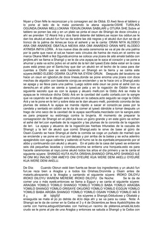 Niyan y Oran Nife le reconozcan y lo consagren así de Obbá. El Awó lleva el tablero y
lo pone al lado de la mata poniendo la atena siguiente:OSHE TURA,IKA
OGUNDA,OKANA MELLI,OKANA YEKUN,OKANA SABILARI y OTURA SHE.Sobre el
tablero se ponen las otá y en un plato se pinta el osun de Shangó de doce círculos y
ahí se prenden 12 Akará Iná y dos Itaná delante del tablero,se rezan los oddun,se le
dan los akukó,el akukó fun fun se da sobre las otá negras y el akukó dun dun se da al
tronco de la palma de ikines,se toca el asheré y se le canta: ORAN NIYA ALODEO
ARA OMI ANAREKE OBATALA NIEWA ARA OMI ANAREKO ORAN NIFE ALODEO
AYINISA INIYA LORA. A los nueve días de esta ceremonia se va al pie de una palma
por la parte que nace el sol,se hacen seis círculos de harina de maíz,en el centro se
marca Okana Melli e Iká Ogundá,encima se coloca una jícara de ailá amalá batida con
jenjibre,ahí se llama a Shangó y se le da una ayapa,se le saca el corazón y se pone a
ahumar y este va echo polvo en el ashé de la lerí del iyawó.Este debe estar en la casa
pues está preso por el Santo,hay que dar un akukó en el techo de la casa para dar
cuentas a Olofin que se está haciendo un Shangó en la tierra y se canta este
súyere:AKIBO ELEBO ODARA OLUFIN NA EYENI ORUN. Después del lavatorio se
hace un osun en igbodún,de doce líneas,donde se pone encima una jícara con doce
mechas de algodón con bastante corojo,se encienden y se le hace oro a Shangó,esto
se apaga y se lleva para una palma. Luego sobre este osun se pone el ashé con su
derecho,en el pilón se sienta a iyawó,se pela y en la rogación de Oddón lleva el
siguiente secreto que es con la ayapa y akuaro melli,con la Oddú Ará se mata la
ayapa,se le introduce dicha Oddú Ará en la cavidad del cuello cortado,con la sangre
que va cayendo se le dibujan seis círculos en la cabeza,acto seguido se coge la Oddú
Ará y se le pone en le lerí y sobre ésta se le dan akuaro melli, poniéndo coronita de las
plumas de estas.A la ayapa se manda rápido a sacar el corazón,se pasa por la
candela y sentado en oddón se le da de comer al iyawó dándole a tomar después un
trago de vino seco de la cavidad de la ayapa sacrificada,mezclada con la sangre,esto
es para preparar su estómago contra la brujería. Al momento de preparar la
consagración de Shangó en el pilón,se lava un güiro grande y en este güiro se echan
el ashé del lerí,con eyerbale de la rogación y las plumas de la coronita de la rogación
de lerí. La ayapa y akuaros de la rogación,las hierbas trituradas de la cazuela de
Shangó y la lerí de akukó que comió Shangó,esto le sirve de base al güiro de
Osain.Cuando se hace Shangó,al darle la comida se coge un puñado de mariwó que
se enciende y se pone en cruz por debajo y por arriba de la batea y se echa adentro
apagándolo con agua caliente y saliendo el humo se le da eyerbale,empezando por el
abbo y continuando con akukó y akuaro. En el patio de la casa del iyawó se entierran
seis otá pequeñas lavadas y comidas,encima se entierra una horqueta,esto es para
hacerle ceremonias al rayo,come akukó todos los años el día primero y se le canta el
siguiente súyere: SHANGO KUTA KUTA ORISHA,SHANGO OPALAPO SHANGO ILE
NI ONI IKU INA,NO OMI AMEYO ONI OYEURE KUA WERE DENI AKELU OYEURE
KUA WERE DENI AKELU.
De Día: Cuando Olorun esté bien fuerte,se llevan los ingredientes y un akukó fun
fun,se reza bien a Aragba y a todos los Orishas,Orúnmila y Osain antes de
matarlo,abrazando a la Aragba y cantando el siguiente súyere: IROKO DILOYU
IROKO DILOYU WARENI MEREME IROKO DILOYU De Noche: Se le da de
comer una o más eyelé,entonces se llama a Eggun y se canta el siguiente súyere:
ARAGBA YOMILO YOMILO SHANGO YOMILO YOMILO BABA YOMILO ARAGBA
YOMILO SHANGO YOMILO ORISAYE OKUORO YOMILO YOMILO EGGUN YOMILO
YOMILO BABA ARGBA SHANGO YOMILO YOMILO OSAIN YOMILO YOMILO ì¥Á 9
ð ¿ ät bjbjýÏýÏ ios súyeres a Shangó,Odduduwa y Obatalá y
enseguida se mata el jio jio detrás de él,lo deja ahí y se va para su casa. Nota: A
Shangó se le da de comer en la Ceiba el 3 y 4 de Diciembre,se lleva Ayabó(frijoles de
carita con harina,adoguidí(tamales con harina),un racimo de plátanos,amalá,ilá,todo
crudo se le pone al pie de una Aragba y entonces se saluda a Shangó y la Ceiba con
 