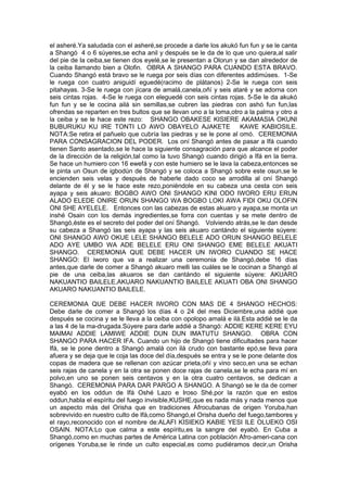 el asheré.Ya saludada con el asheré,se procede a darle los akukó fun fun y se le canta
a Shangó 4 o 6 súyeres,se echa anil y después se le da de lo que uno quiera,al salir
del pie de la ceiba,se tienen dos eyelé,se le presentan a Olorun y se dan alrededor de
la ceiba llamando bien a Olofin. OBRA A SHANGO PARA CUANDO ESTA BRAVO.
Cuando Shangó está bravo se le ruega por seis días con diferentes addimúses. 1-Se
le ruega con cuatro aniguidí eguedé(racimo de plátanos) 2-Se le ruega con seis
pitahayas. 3-Se le ruega con jícara de amalá,canela,oñí y seis ataré y se adorna con
seis cintas rojas. 4-Se le ruega con eleguedé con seis cintas rojas. 5-Se le da akukó
fun fun y se le cocina ailá sin semillas,se cubren las piedras con ashó fun fun,las
ofrendas se reparten en tres bultos que se llevan uno a la loma,otro a la palma y otro a
la ceiba y se le hace este rezo: SHANGO OBAKESE KISIERE AKAMASIA OKUNI
BUBURUKU KU IRE TONTI LO AWO OBAYELO AJAKETE KAWE KABIOSILE.
NOTA:Se retira el pañuelo que cubría las piedras y se le pone al omó. CEREMONIA
PARA CONSAGRACION DEL PODER. Los oní Shangó antes de pasar a Ifá cuando
tienen Santo asentado,se le hace la siguiente consagración para que alcance el poder
de la dirección de la religión,tal como la tuvo Shangó cuando dirigió a Ifá en la tierra.
Se hace un humiero con 16 ewefá y con este humiero se le lava la cabeza,entonces se
le pinta un Osun de igbodún de Shangó y se coloca a Shangó sobre este osun,se le
encienden seis velas y después de haberle dado coco se arrodilla al oní Shangó
delante de él y se le hace este rezo,poniéndole en su cabeza una cesta con seis
ayapa y seis akuaro: BOGBO AWO ONI SHANGO KINI ODO IWORO ERU ERUN
ALADO ELEDE ONIRE ORUN SHANGO WA BOGBO LOKI AWA FIDI OKU OLOFIN
ONI SHE AYELELE. Entonces con las cabezas de estas akuaro y ayapa,se monta un
inshé Osain con los demás ingredientes,se forra con cuentas y se mete dentro de
Shangó,éste es el secreto del poder del oní Shangó. Volviendo atrás,se le dan desde
su cabeza a Shangó las seis ayapa y las seis akuaro cantándo el siguiente súyere:
ONI SHANGO AWO OKUE LELE SHANGO BELELE ADO ORUN SHANGO BELELE
ADO AYE UMBO WA ADE BELELE ERU ONI SHANGO EME BELELE AKUATI
SHANGO. CEREMONIA QUE DEBE HACER UN IWORO CUANDO SE HACE
SHANGO: El iworo que va a realizar una ceremonia de Shangó,debe 16 días
antes,que darle de comer a Shangó akuaro melli las cuáles se le cocinan a Shangó al
pie de una ceiba,las akuaros se dan cantándo el siguiente súyere: AKUARO
NAKUANTIO BAILELE,AKUARO NAKUANTIO BAILELE AKUATI OBA ONI SHANGO
AKUARO NAKUANTIO BAILELE.
CEREMONIA QUE DEBE HACER IWORO CON MAS DE 4 SHANGO HECHOS:
Debe darle de comer a Shangó los días 4 o 24 del mes Diciembre,una addié que
después se cocina y se le lleva a la ceiba con opolopo amalá e ilá.Esta addié se le da
a las 4 de la ma-drugada.Súyere para darle addié a Shangó: ADDIE KERE KERE EYU
MAIMAI ADDIE LAMIWE ADDIE DUN DUN IMATUTU SHANGO. OBRA CON
SHANGO PARA HACER IFA. Cuando un hijo de Shangó tiene dificultades para hacer
Ifá, se le pone dentro a Shangó amalá con ilá crudo con bastante epó,se lleva para
afuera y se deja que le coja las doce del día,después se entra y se le pone delante dos
copas de madera que se rellenan con azúcar prieta,oñí y vino seco,en una se echan
seis rajas de canela y en la otra se ponen doce rajas de canela,se le echa para mí en
polvo,en uno se ponen seis centavos y en la otra cuatro centavos, se dedican a
Shangó. CEREMONIA PARA DAR PARGO A SHANGO. A Shangó se le da de comer
eyabó en los oddun de Ifá Oshé Lazo e Iroso Shé,por la razón que en estos
oddun,habla el espíritu del fuego invisible,KUSHE,que es nada más y nada menos que
un aspecto más del Orisha que en tradiciones Afrocubanas de origen Yoruba,han
sobrevivido en nuestro culto de Ifá,como Shangó,el Orisha dueño del fuego,tambores y
el rayo,reconocido con el nombre de:ALAFI KISIEKO KABIE YESI ILE OLUEKO OSI
OSAIN. NOTA:Lo que calma a este espíritu,es la sangre del eyabó. En Cuba a
Shangó,como en muchas partes de América Latina con población Afro-ameri-cana con
orígenes Yoruba,se le rinde un culto especial,es como pudiéramos decir,un Orisha
 
