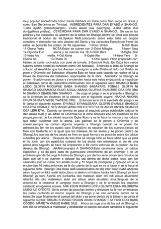 muy popular sincretizado como Santa Bárbara en Cuba,como San Jorge en Brasil y
como San Gerónimo en Trinidad. INGREDIENTES PARA DAR EYABO A SHANGO.
1-Dos eyabó grandes(pargos). 2-Dos akukó pua pua(rojos). 3-Dos addié dun
dun(gallinas prietas). CEREMONIA PARA DAR EYABO A SHANGO. Se sacan las
piedras y los caracoles de adentro de la batea de Shangó,dentro se pinta con pintura
tradicional el odduh de Ifá,Oyekún Melli,colocando sobre esta firma un orogbo
completo y alrededor las seis piedras del Santo y los caracoles:Ejemplo,en frente de
estos se pondrán los oddun de Ifá siguientes: 1-Iroso Umbo 6-Odí Roso
11-Okana Yeku NOTA:Estos se cubren con 2-Oshé Milogbe 7-Iwori Bara
12-Ogunda Fun arena y se marcan los 16 3-Oddí Bara 8-Ogbe She
13-Iroso Ate mellis. 4-Odí Kana 9-Ogbe Ate 14-Irete Yero 5-
Okana Sá 10-Obara Dí 1-Obe Iyawo: Plato preparado con
frijoles de carita cocinados con puré de tomate. 2-Garcinia Kola: En Cuba hay varios
lugares donde existe(es conocido como Obi Motiwao). Entonces al lado de Shangó se
colocan el Awafakán que los Awoses consagran a este Orisha,al lado del Orisha se
pone a Orúnmila del Babalawo oficiante.Esto se hace para cuando se realice el Itá a
través de Orúnmila del Babalawo responsable de la obra. Alrededor de Shangó se
ponen 16 addimuses en platos y s encienden hasta seis velas empezando a moyubbar
el Babalawo como de costumbre,continuando con el siguiente rezo: SHANGO BABA
LODO OLOFIN MODUPUE BABA SHANGO BABAYARE FOBALE OLOFIN NI
SHANGO AKAKAMACIA OLUO AGAJU ABANA OLUFINA EKANTIRE OBA ORI OBA
NI SHANGO OBADILOBA SHANGO. Se coge el pargo y se le presenta a Shangó y
se le arrancan las escamas de la cabeza con el siguiente súyere: NAKINA NAKINA
ORUN BARAYA WESE YAWESE ORU. Entonces se le da la eyerbale del pargo y se
le canta el siguiente súyere: EYANILE EYANILEBARA OLOFIN EYANILE SHANGO
OBA EYA OBANILE NI SHANGO AWALODEO EYO EYA SHANGO UNYEN SHANGO
OBA LERI EYA. Cuando se termina se pasa al segundo pargo echándole todo,se le
dan akukó melli y las addié de Orúnmila.Se le echa después epó,oñí,escamas de los
pargos,plumas de los akukó rezando Ogbe Roso y se le hace lo mismo a los oddun
que están cubiertos con la arena. Las gallinas se le ponen a Orúnmila y se
comen,siempre se cantan algunos súyeres a Shangó cuando se le ponen los
asheses,las lerí de los eyabó para Shangó(no se separan de los cuerpos),estos se
frien con bastante orí al igual que los iñaleses de los akukó y se ponen dentro de
Shangó,los cuerpos de los akukó se frien en igual forma y se pondrán sobre los oddun
cubiertos por arena. Después de tres días se recoge todo,se hace ebbó que va para
el río junto con los eyabó,los cuerpos de los akukó van enterrados al pie de una
palma.Acto seguido se hace Itá empleando a Ifá como vehículo de expresión de los
deseos de Shangó. AKAN(cangrejo) A SHANGO.Esta ceremonia tiene un oddun
específico y se da para caso de guerra,para vencimiento de un enemigo o de un
problema grande.Se coge la batea de Shangó y por dentro se le pintan seis círculos de
osun con otí y se vuelven a colocar las otá dentro de dicha batea junto con los
caracoles,esto se cubre con amalá crudo y 16 hojas de prodigiosa y opolopo orí,se le
encien-den 16 velas,entonces se le da cuenta de lo que se va a hacer y se le hace el
siguiente rezo: Shangó Obá Kosó alafi kisieko(fulano de tal) intorí lowo Babá ahokoto
okuní buguri orí kiká malé ledún,iboro si elekun mi lolaoni karika beni Shangó ye boni
Shangó ye boni Ayanlá eni kurikarika oko malekun akán oní reti atisun akuenletin
isharika rita oko malelekun akán eni atisun akán akueletin ishá.Después de lo
anterior,se le presenta el cangrejo moro a Shangó y se le arrancan las pezuñas
cantando el siguiente súyere: ANA EDUN IKONKO LOYU OLOWO EGUN KILOREWA
UMBO ILE OFEOFE. Se le echan las pezuñas dentro y entonces se le van arrancando
las patas cantando el mismo súyere de Shangó y se van echando dentro de la
batea.Se coge finalmente el cuerpo del akán y se pone dentro de la batea y se canta el
siguiente súyere: OKUAN SHANGO OKUAN AKAN SHANGO ETA FUSI ODO BABA
OGODO MAMETA KABUO KABIE SILE. Ahora se coge una de las otá de Shangó y
con ella se empieza a machacar y desbaratar el cuerpo del akán cantando el siguiente
 