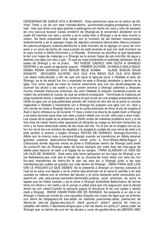 CEREMONIA DE DARLE AYA A SHANGO. Esta ceremonia nace en el oddun de Ifá,
Iroso Tolda y se da con ewe malvaté,álamo, quimbombó,aragba,prodigiosa e ítamo
real. Hay que tener una igba grande o palangana con leche de vaca y otra de saraekó
de vino seco,se buscan varias omóbirín de Shangó,se le encienden alrededor en el
suelo 24 mechas con epó y azufre y se le canta bien a Shangó y se le reza mucho a
oddun. Se tiene preparada otra vasija con el humiero de las hierbas mancionadas
anteriormente y se le agregan hojas de algodón,campana blanca,bleo blanco,corazón
de paloma,sheguero kuekué,aberikunló a este humiero se le agrega un poco de vino
seco y un poco de leche de vaca,cuando se está lavando el ayá con este humiero se
le reza mucho a Olofin,Orúnmila y a Obatalá. Entonces se sacrifica el ayá tapándole
la lerí con hojas de malanga y a Shangó se le ponen hojas de ejá oron,flor de agua y
delante una igba con ekú y epó. El ayá se mata echándole la eyerbale alrededor de la
batea de Shangó y en la jícara, NO PUEDE CAERLE UNA GOTA A SHANGO
DENTRO y se canta el siguiente súyere: PRIMER SUYERE: AYABOLO BOLO BOLE
KEIMA KEIMA SHANGO AYA BEKUN BELE KOIMA ALADE BOKUN EKUN
EKANIYE SEGUNDO SUYERE: OLE OLE AYA BEKO OLE OLE AYA BEKO
Las elese melli,akokán y lerí de ayá van para la igba,se pone a Obatalá al lado de
Shangó, se le da akukó fun fun y eyerbale de este a Shangó alrededor y dentro de la
igba. Con ocho eyelé se hace la misma ceremonia que con los akukó,después se
cocinan los akukó y las eyelé y se le ponen encima a Shangó calientes y después
mucho malvaté fresco,así entonces las omó Obatalá le estarán cantando,cuando se
maten los animales,el cuerpo de ayá se entierra enseguida. Terminada la matanza,se
riega bastante leche y saraekó,se entierra el ayá al pie de una aragba,presentándole a
Olofin la igba con el ayá,pidiéndole perdón allí mismo.Al otro día se le pone la comida
rogándole a Obatalá y haciéndole oro a Shangó.Se prepara una igba con orí, efún y
omí donde se mete a Shangó dentro y se le canta,entonces se lleva al pie de aragba,el
Awó o Iworo refresca su ilé durante 17 días y todos los días le da eyelé okán a Shangó
y se baña durante esos días con ewe y koborí eledá con orí,obi, efún,eyá y eran malú.
Las cosas de la eyelé se le presentan a Olofin antes de matarlas problema duro y a los
tres días de haber hecho esta operación,el oficiante se ruega su lerí,bien temprano se
mira y se hace ebbó,todo antes de las doce del día. Ya al pie de la aragba con jio jio
fun fun se le da a la sombra de espalda a la aragba,lo cuelga de una rama de esta y le
pide perdón a araonú y bogbo Orishas. NOTAS DE SHANGO: Shangó,Orúnmila y
Albita son la misma cosa o persona,Shangó cuando se transforma en Albita alcanza
grandes poderes destructivos.Shangó come junto a Orun,Elewa,Albita,Eggun y
Odduduwa donde algunas veces se pone a Odduduwa dentro de Shangó para darle
de comer.El hijo de Shangó debe de tomar siempre por siete días del mes,agua de
sábila para depurar el calor y el fogaje de su sangre. PARA ALARGAR LA VIDA DE
UN HIJO DE SHANGO. Esta obra sólo tiene aplicación en los hijos de Shangó y en
los Babalawos,sea cuál sea el Angel de su Guarda.Se hace ebbó con seis etu fun
fun,seis mandarrias de hierro.Se le dan las seis etu a Shangó junto a las seis
mandarrias,las cuáles se quedan por vida dentro de Shangó. OBRA PARA QUE LOS
ONI LE PAGUEN LO QUE DEBEN. Se le presenta a Shangó un mamey colorado al
cuál se le saca una tajada y se le untará epó,entonces se le saca la semilla y en esa
cavidad se rellena con el nombre del deudor y le echa bastante ashé compuesto por
aserrín,ikí jala jala,yamao,vencedor,dominador,justicia, ayúa entonces se pone la
tajada que se había cortado y se le pone a Shangó diciéndole Babá,fulano de tal,me
tiene sin dinero y sin nada y se lo pongo a usted para que me pague,por que la deuda
ahora es con usted.Cuando la persona pague la deuda,se le da una ayapa y akukó
melli a Shangó. INSHE OSAIN PARA IRE DE SHANGO. Se presenta a un otá si es
Shangó u Osain,se monta en una cazuelita chiquita con cuero de tigre,que va al fondo
con tierra de bibijagüero,ilé kan,atitán de distintas posiciones,ceiba, palma,raíz de
álamo,de jobo,de jagüey,ekú,eyá,21 ataré guma,21 ataré,7 granos de maíz,un
caballito del diablo,7 alacranes,lengua,ojos y lerí de akukó en polvo,21 palos,collar de
Shangó que va dentro de una lerí de akuaro y unas de gavilán,lleva etu,MENOS ABO
 