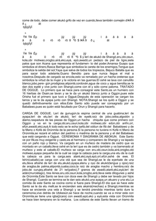 come de todo, debe comer akukó grifo de vez en cuando,lleva también comején dì¥Á 9
ð ¿ ät
bjbjýÏýÏ
^
Ÿ¥ Ÿ¥ Êp ÿÿ ÿÿ ÿÿ l â â â â â
â â ö rõ rõ rõ 8 ªõ $ ì¥Á 9 ð ¿ ät
bjbjýÏýÏ
^
Ÿ¥ Ÿ¥ Êp ÿÿ ÿÿ ÿÿ l â â â â â
â â ö rõ rõ rõ 8 ªõ $ y lerí de akukó de Shangó,eru,obi,osun,
kola,obi motiwao,orogbo,airá,ekú,eyá, epó,awadó,un pedazo de piel de tigre,siete
palos que son Acana que representa el fundamen- to del poder,Amansa Guapo que
simboliza el dinero,Rasca Barriga que simboliza la careta de los enemigos,Tengue que
simboliza la salida del sol,Yaya que salva de todos los tropiezos, Bejuco Batalla que es
para sacar todo adelante,Guano Bendito para que nunca llegue el mal a
nosotros.Después de cargado se encola,esto va rematado por un hacha oretense que
simboliza la virtud de la mujer y la victoria en las guerras.El oshé se lava con canutillo
blanco,jobo,pere- gún,prodigiosa,atiponlá,cordován,agua de coco y agua bendita,se le
dan dos eyelé y vive junto con Shangó,come con él y sólo come paloma. TRATADO
DE OGGUE. Lo primero que se hace para consagrar este Santo,es un humiero con
16 hierbas de Osain,se lavan y se le da un akukó blanco junto a Oggún,pues este
Orisha fué el primero que tuvo a Oggué.Después de esta operación se cargan los
tarros y se le da ayapa junto con Shangó. NOTA:Shangó se los quitó a Oggún y se
quedó definitivamente con ellos.Este Santo sólo puede ser consagrado por un
Babalawo,pues es quién está facultado por Orun y Shangó para hacerlo.
CARGA DE OGGUE. Lerí de gunugún,la espina central de una guabina,lerí de
ayapa,lerí de etu,lerí de akukó, lerí de eyelé,raíz de jobo,ceiba,algodón y
álamo,raspadura de las piezas de Oggún,un hacha chiquita que come primero con
Oggún y va en la carga,obi,eru,osun,kola,obi motiwao,obi edún,obi anfín,orí,
efún,awadó,ekú,eyá.A todo esto se le echa iyefá,del oddun de Ifá del Babablawo y de
la Mano o Kofá de Orúnmila de la persona.Si la persona no tuviera ni Kofá ni Mano de
Orúnmila,se rezará el oddun del padrino o madrina de la persona y el del Babalawo
que está cargando a Oggué. CEREMONIA Y DIAGRAMA DE ABOKUN. Este Santo
ve por Ifá,es muy exigente y casto,es el hermano y companero de Shangó y va tapado
con un paño rojo y blanco. Va cargado en un muñeco de madera de cedro que va
montado en un caballo,lleva oshé en la lerí que es de cedro también y va barrenado al
muñeco y este al caballo.El muñeco se carga con eru,obi,osun,kola,airá,orogbo,obi
motiwao,ayapa pequeña de la cuál se coge la cabeza para la carga,una etu de la cuál
la cabeza va para la carga,seis ataré,ekú,eyá,epó,orí,efún,ashé de ewe. El
Ishín(caballo),se carga con una otá que sea de Shangó,se le da eyerbale de una
etu,lleva afoshé de lerí de etu,akukó,ayapa,elenu y oyú de akukó(lengua y ojos),raíz
de aragba,de palma,atiponlá,cuaba,coco,la raíz de aragba macho y hembra,raíz de
jobo,de curujey,afoshé de 21 iwí(palos),7 granos de awadó,ataré,ekú,eyá,lerí de
adán(murciélago), tres ikines,eru,obi,osun,kola,orogbo,airá,lleva siete dilogunes y ashé
de Orúnmila.Este Santo se lava con doce ewe de Shangó y debe ser lavado por hijos
de Shangó. Cuando se termina se le dan seis akukó,una ayapa,un akuaro y una etu.La
comida de este Santo se cocina como si fuera para Shangó.El día que se hace este
Santo se le da etu melli,se le encienden seis akainá(mechas) a Shangó,mientras se
hace se enciende una vela a Shangó y se tendrá prendida mientras tanto dure la
ceremonia,vive detrás de Ubikesún,se hace de noche,cuando se va a mirar este con
Orúnmila,se tiene una igba(jícara) con awadó,epó,ekú y eyá,esta vista con Orúnmila
se hace bien temprano en la mañana. Los collares de este Santo llevan un tramo de
 