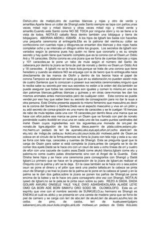 Oshún,otro de matipó,otro de cuentas blancas y rojas y otro de verde y
amarillas.Aparte lleva un collar de Shangó,este Santo siempre se tapa con paños,unas
veces mitad rojo y mitad blanco y otras veces mitad rojo y mitad verde y
amarillo.Cuando este Santo come NO SE TOCA por ninguna obiní y no se tiene a la
vista de todos. NOTA:El caballo lleva dentro también una bibijagua y tierra de
bibijagüero. ABORAN ABOKU. IGBAÑI. A los hijos de Igbañi les basta con hacerles
una pequeña ceremonia al entregarla.Ella es la patrona del vientre,su collar se
confecciona con cuentas rojas y dilogunes,se ensartan dos blancas y dos rojas hasta
completar ocho y se intercala un dilogún entre los grupos. Los secretos de Igbañi son
variados según la persona pues hay quién no tiene que coronarlo y es su simple
secreto y hay quién tiene que hacerlo completo,que es la corona con el Osain,un Oddú
Ará y 18 caracoles. Dicha corona es una jícara que se forra de cuentas blancas y rojas
y 101 caracoles,se le pone un rabo de mula según el número del Santo de
cabecera,por dentro la jícara se forra de piel de nonato y dentro va Osain,un Oddú Ará
y 18 caracoles. A Igbañi no se le hace ituto,porque se trata de una corona que tiene
heredero y cuando se elabora NO se enjuaga con la de Iworo que lo entrega,ella nace
directamente de las manos de Olofin y dentro de los Iworos hace el papel de
corona.Tampoco se elaboran en serie,ya que en su elaboración,no pueden asistir más
de cuatro Santeros que lo conozcan o posean sus secretos ceremoniales,ninguno que
lo reciba sabe su secreto,por eso sus secretos no están a la orden del día,también se
puede asegurar que todas las ceremonias son iguales y comen lo mismo,en una les
dan palomas blancas,gallinas blancas y guineas y en otras cere-monias les dan los
mismos animales antes mencionados pero de cualquier color. Esta corona se puede
vender,por eso hay que saber bien su secreto de consagración para no dar la suya a
otra persona. Este Orisha presenta aspecto lo mismo femenino que masculino,es decir
es la corona del Santero o Santera.Dado es el aspecto masculino y vive en un pilón y
su adó secreto de consa-gración es una mano de caracoles y se le cuelgan 16 trenzas
de rabo de mula tejidas cada una con 18 caracoles,por dentro lleva una marca que se
hace con efún,sobre esa marca se pone un Osain que va forrado con piel de nonato
poniéndole cuatro ikoddié en cruz,una en cada uno de los cuatro puntos cardinales del
inshé Osain cuyos ingredientes son los siguientes,una moneda de oro,piel de
nonato,de tigre,algodón de los Santos óleos,aserrín de plata,cobre,estano,plo-
mo,hierro,un pedazo de lerí de ayanakú,ekú,eyá,epó,efún,orí,ocho ataré,lerí de
etu,raíz de índigo,de ceiba,su ikokó,eru,obi,osun,kola,obi motiwao,ashé de Osain,se
coloca en el círculo de la firma,entonces se forra la jícara con tela roja y esta a su vez
se forra con tela roja, caracoles y cuentas de Shangó. Esta se pregunta igual que la
carga de Osain para saber si está completa la jícara,antes de cargarla se le da de
comer dos eyelé.Dadá se le hace oro con un osun de seis u ocho líneas de orí y cuatro
de efún con una cazuela de cuatro asas.Dadá come akukó blanco,Igbani come etu y
paloma,no come cuatro patas directamente sino con el Angel de la Guarda. Este
Orisha tiene hijos y se hace una ceremonia para consagrarlos con Shangó y Dadá
Igbani.Lo primero que se hace en la preparación de la jícara de Igbani,es realizar el
Orejunto con la palma y ahí se le deja. En la casa también se le hace oro o sea,sobre
osun se pone el dinero y el pilón que será una piedra tallada,en la cabeza se pinta
osun de Shangó y se trae la jícara de la palma,se le pone en la cabeza al iyawó y en la
palma se le dan dos gallos,sobre la jícara se ponen los paños de Shangó,se pone
encima de la batea y se le hace oro para consagrarlo otra vez con Shangó. NOTA:Al
iyawó de Igbani,no se le pela,se le pinta osun sobre su pelo. REZO A DADA. DADA
GOLARI AWURU ONISELE YALE YALE OWO ASHISHEKOLARA ALAIDE LEYE
OMO GA BORI ADE BORI SIMAYU ORO SODO MI. OLOMOLOFO. Este es un
espíritu que vive con el nombre secreto de SUNKUELO,su hermano es Shangó es
ENEIKU,el cuál es abikú y se presenta en una careta de madera yana que se forra de
piel de carnero y se carga con lerí de abo,lerí de akukó,lerí de akuaro,azufre,raíz de
ceiba, de pino, de caoba, lerí de kuakuaweri(pájaro
sabanero),eru,obi,osun,kola,orogbo,airá,obi motiwao,un pedazo de Oddú Ará,esto
 